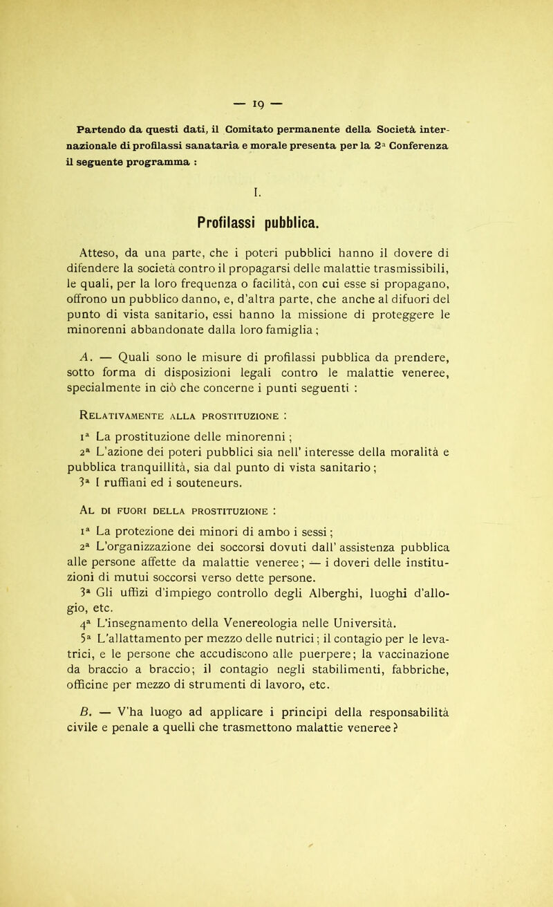 Partendo da questi dati, il Comitato permanente délia Società inter- nazionale di profllassi sanataria e morale présenta per la 2a Conferenza il seguente programma : I. Profilassi pubblica. Atteso, da una parte, che i poteri pubblici hanno il dovere di difendere la società contro il propagarsi delle malattie trasmissibili, le quali, per la loro frequenza o facilità, con cui esse si propagano, offrono un pubblico danno, e, d’altra parte, che anche al difuori del punto di vista sanitario, essi hanno la missione di proteggere le minorenni abbandonate dalla loro famiglia ; A. — Quali sono le misure di profilassi pubblica da prendere, sotto forma di disposizioni legali contro le malattie veneree, specialmente in ciô che concerne i punti seguenti : RELAT1VAMENTE ALLA PROSTITUZIONE I ia La prostituzione delle minorenni ; 2a L’azione dei poteri pubblici sia nell’ interesse délia moralità e pubblica tranquillità, sia dal punto di vista sanitario; 3a 1 ruffiani ed i souteneurs. Al di fuori della prostituzione ; ia La protezione dei minori di ambo i sessi ; 2a L’organizzazione dei soccorsi dovuti dall’ assistenza pubblica aile persone affette da malattie veneree; — i doveri delle institu- zioni di mutui soccorsi verso dette persone. 3a Gli uffizi d’impiego controllo degli Alberghi, luoghi d’allo- gio, etc. 4a L’insegnamento della Venereologia nelle Université. 5a L’allattamento per mezzo delle nutrici ; il contagio per le leva- trici, e le persone che accudiscono aile puerpere; la vaccinazione da braccio a braccio; il contagio negli stabilimenti, fabbriche, officine per mezzo di strumenti di lavoro, etc. B. — V’ha luogo ad applicare i principi della responsabilité civile e penale a quelli che trasmettono malattie veneree ?