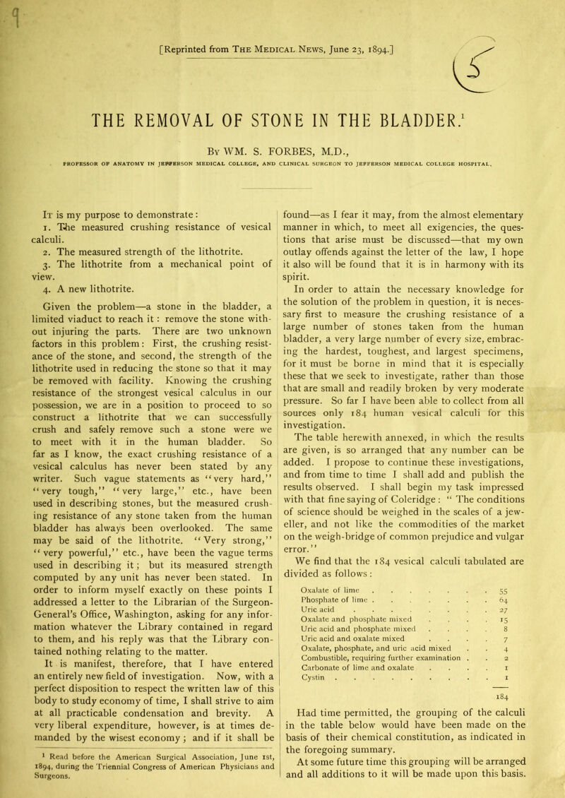 [Reprinted from The Medical News, June 23, 1894.] THE REMOVAL OF STONE IN THE BLADDER.1 By WM. S. FORBES, M.D., PROFESSOR OF ANATOMY IN JEFFERSON MEDICAL COLLEGE, AND CLINICAL SURGEON TO JEPFERSON MEDICAL COLLEGE HOSPITAL. It is my purpose to demonstrate: 1. T4ie measured crushing resistance of vesical calculi. 2. The measured strength of the lithotrite. 3. The lithotrite from a mechanical point of view. 4. A new lithotrite. Given the problem—a stone in the bladder, a limited viaduct to reach it : remove the stone with- out injuring the parts. There are two unknown factors in this problem: First, the crushing resist- ance of the stone, and second, the strength of the lithotrite used in reducing the stone so that it may be removed with facility. Knowing the crushing resistance of the strongest vesical calculus in our possession, we are in a position to proceed to so construct a lithotrite that we can successfully crush and safely remove such a stone were we to meet with it in the human bladder. So far as I know, the exact crushing resistance of a vesical calculus has never been stated by any writer. Such vague statements as “very hard,” “very tough,” “very large,” etc., have been used in describing stones, but the measured crush- ing resistance of any stone taken from the human bladder has always been overlooked. The same may be said of the lithotrite. “Very strong,” “very powerful,” etc., have been the vague terms used in describing it; but its measured strength computed by any unit has never been stated. In order to inform myself exactly on these points I addressed a letter to the Librarian of the Surgeon- General’s Office, Washington, asking for any infor- mation whatever the Library contained in regard to them, and his reply was that the Library con- tained nothing relating to the matter. It is manifest, therefore, that I have entered an entirely new field of investigation. Now, with a perfect disposition to respect the written law of this body to study economy of time, I shall strive to aim at all practicable condensation and brevity. A very liberal expenditure, however, is at times de- manded by the wisest economy; and if it shall be 1 Read before the American Surgical Association, June 1st, 1894, during the Triennial Congress of American Physicians and Surgeons. found—as I fear it may, from the almost elementary manner in which, to meet all exigencies, the ques- tions that arise must be discussed—that my own outlay offends against the letter of the law, I hope it also will be found that it is in harmony with its spirit. In order to attain the necessary knowledge for the solution of the problem in question, it is neces- sary first to measure the crushing resistance of a large number of stones taken from the human bladder, a very large number of every size, embrac- ing the hardest, toughest, and largest specimens, for it must be borne in mind that it is especially these that we seek to investigate, rather than those that are small and readily broken by very moderate pressure. So far I have been able to collect from all sources only 184 human vesical calculi for this investigation. The table herewith annexed, in which the results are given, is so arranged that any number can be added. I propose to continue these investigations, and from time to time I shall add and publish the results observed. I shall begin my task impressed with that fine saying of Coleridge : “ The conditions of science should be weighed in the scales of a jew- eller, and not like the commodities of the market on the weigh-bridge of common prejudice and vulgar error.” We find that the 184 vesical calculi tabulated are divided as follows: Oxalate of lime 55 Phosphate of lime ....... 64 Uric acid ........ 27 Oxalate and phosphate mixed .... 15 Uric acid and phosphate mixed .... 8 Uric acid and oxalate mixed .... 7 Oxalate, phosphate, and uric acid mixed . . 4 Combustible, requiring further examination . . 2 Carbonate of lime and oxalate . . . . 1 Cystin 1 184 Had time permitted, the grouping of the calculi in the table below would have been made on the basis of their chemical constitution, as indicated in the foregoing summary. At some future time this grouping will be arranged and all additions to it will be made upon this basis.