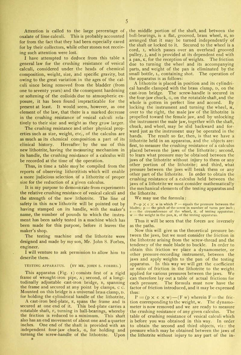 Attention is called to the large percentage of oxalate of lime calculi. This is probably accounted for from the fact that they had been especially cared for by their collectors, while other stones not receiv- ing such attention were lost. I have attempted to deduce from this table a general law for the crushing resistance of vesical calculi, considered under the heads of chemical composition, weight, size, and specific gravity, but owing to the great variation in the ages of the cal- culi since being removed from the bladder (from one to seventy years) and the consequent hardening or softening of the colloids due to atmospheric ex- posure, it has been found impracticable for the present at least. It would seem, however, as one element of the law, that there is a marked decrease in the crushing resistance of vesical calculi rela- tively to their size and weight as they grow larger. The crushing resistance and other physical prop- erties such as size, weight, etc., of the calculus are as much as its chemical composition a part of its clinical history. Hereafter by the use of this new lithotrite, having the measuring mechanism in its handle, the crushing resistance of a calculus will be recorded at the time of the operation. Thus, in time a table may be compiled from the reports of observing lithotritists which will enable a more judicious selection of a lithotrite of proper size for the reduction of a given calculus. It is my purpose to demonstrate from experiments the relative crushing resistance of vesical calculi and the strength of the new lithotrite. The line of safety in this new lithotrite will be pointed out by having stamped on its handle, with the maker’s name, the number of pounds to which the instru- ment has been safely tested in a machine which has been made for this purpose, before it leaves the maker’s shop. The testing machine and the lithotrite were designed and made by my son, Mr. John S. Forbes, engineer. I will venture to ask permission to allow him to describe them. TESTING APPARATUS. (BY MR. JOHN S. FORBES.) This apparatus (Fig. i) consists first of a rigid frame of wrought-iron pipe, a; second, of a longi- tudinally adjustable cast-iron bridge, b, spanning the frame and secured at any point by clamps, c c. Mounted on this bridge is a universal brass clamp, d. for holding the cylindrical handle of the lithotrite, A cast-iron bed-plate, e, spans the frame and is secured at one end of it. This bed-plate carries a rotatable shaft, f, turning in ball-bearings, whereby the friction is reduced to a minimum. This shaft also has an end movement of about one and a quarter inches. One end of the shaft is provided with an independent four-jaw chuck, g, for holding and turning the screw-handle of the lithotrite. Upon * the middle portion of the shaft, and between the ball-bearings, is a flat, grooved, brass wheel, h, so arranged that it may be turned independently of the shaft or locked to it. Secured to the wheel is a cord, i, which passes over an overhead grooved pulley, j, and is provided at its dependent end with a pan, k, for the reception of weights. The friction due to turning the wheel and its accompanying parts, and weight of the pan is eliminated by the small bottle, l, containing shot. The operation of the apparatus is as follows: A lithotrite is placed in position and its cylindri- cal handle clamped with the brass clamp, d, on the cast-iron bridge. The screw-handle is secured in the four-jaw chuck, g, on the rotatable shaft, and the whole is gotten in perfect line and accord. By locking the instrument and turning the wheel, h, over to the right, the male jaw of the lithotrite is propelled toward the female jaw, and by unlocking the instrument the male jaw, together with the shaft, chuck, and wheel, may be slid backward and for- ward just as the instrument may be operated in the hands. The result so far, then, is that we have a lithotrite held in an apparatus, and the objects are: first, to measure the crushing resistance of a calculus placed between the jaws of the lithotrite; second, to learn what pressure may be obtained between the jaws of the lithotrite without injury to them or any other portion of the lithotrite; and third, what pressure between the jaws will break them or any other part of the lithotrite. In order to obtain the crushing resistance of a calculus held between the jaws of a lithotrite we must consider mathematically the mechanical elements of the testing apparatus and the lithotrite. We may use the formula: P=p X c X w in which P = equals the pressure between the blades; p = the pitch of the screw in number of turns per inch ; c = the circumference of the wheel, Ii, of testing apparatus ; w = the weight in the pan, K, of the testing apparatus. Thus it will be seen that the forces are inversely as the paths. Now this will give us the theoretical pressure be- tween the jaws, but we must consider the friction in the lithotrite arising from the screw-thread and the tendency of the male blade to buckle. In order to obtain this friction we place a dynamometer, or other pressure-recording instrument, between the jaws and apply weights to the pan of the testing apparatus. In this way we will get the coefficient or ratio of friction in the lithotrite to the weight applied for various pressures between the jaws. We can therefore lay out a table of actual frictions for each pressure. The formula must now have the factor of friction introduced, and it may be expressed thus: P = (p x c X w) — (F w) wherein F = the fric- tion corresponding to the weight, w. The dynamo- meter is now removed and we are ready to measure the crushing resistance of any given calculus. The table of crushing resistance of vesical calculi which is before you was obtained in this way. In order to obtain the second and third objects, viz: the pressure which may be obtained between the jaws of the lithotrite without injury to any part of the in-