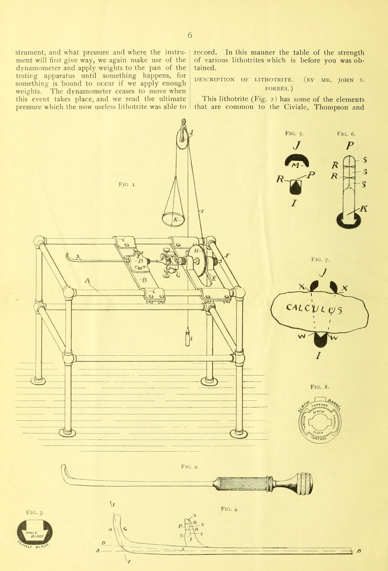 strument, and what pressure and where the instru- ment will first give way, we again make use of the dynamometer and apply weights to the pan of the testing apparatus until something happens, for something is bound to occur if we apply enough weights. The dynamometer ceases to move when this event takes place, and we read the ultimate pressure which the now useless lithotrite was able to record. In this manner the table of the strength of various lithotrites which is before you was ob- tained. DESCRIPTION OF LITHOTRITE. (BY MR. JOHN S. FORBES.) This lithotrite (Fig. 2) has some of the elements that are common to the Civiale, Thompson and A B