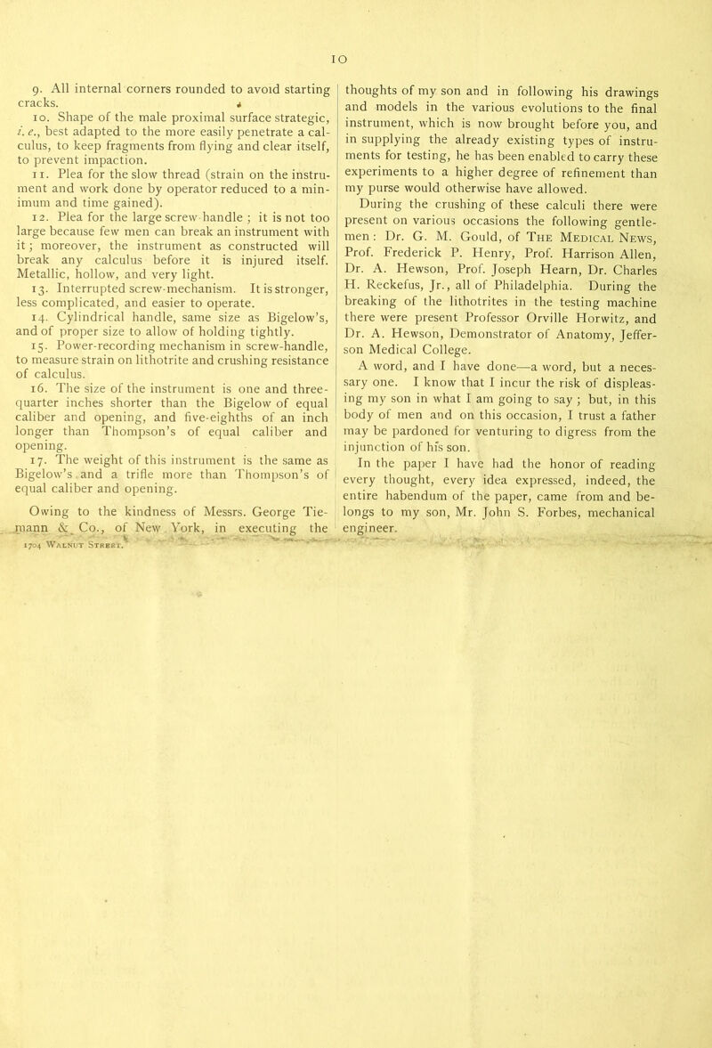 IO 9. All internal corners rounded to avoid starting cracks. * 10. Shape of the male proximal surface strategic, i. e., best adapted to the more easily penetrate a cal- culus, to keep fragments from flying and clear itself, to prevent impaction. 11. Plea for the slow thread (strain on the instru- ment and work done by operator reduced to a min- imum and time gained). 12. Plea for the large screw-handle ; it is not too large because few men can break an instrument with it; moreover, the instrument as constructed will break any calculus before it is injured itself. Metallic, hollow, and very light. 13. Interrupted screw-mechanism. It is stronger, less complicated, and easier to operate. 14. Cylindrical handle, same size as Bigelow’s, and of proper size to allow of holding tightly. 15. Power-recording mechanism in screw-handle, to measure strain on lithotrite and crushing resistance of calculus. 16. The size of the instrument is one and three- quarter inches shorter than the Bigelow of equal caliber and opening, and five-eighths of an inch longer than Thompson’s of equal caliber and opening. 17. The weight of this instrument is the same as Bigelow’s and a trifle more than Thompson’s of equal caliber and opening. Owing to the kindness of Messrs. George Tie- roann & Co., of New York, in executing the Sir. 1704 Walnut Street. thoughts of my son and in following his drawings and models in the various evolutions to the final instrument, which is now brought before you, and in supplying the already existing types of instru- ments for testing, he has been enabled to carry these experiments to a higher degree of refinement than my purse would otherwise have allowed. During the crushing of these calculi there were present on various occasions the following gentle- men : Dr. G. M. Gould, of The Medical News, Prof. Frederick P. Henry, Prof. Harrison Allen, Dr. A. Hewson, Prof. Joseph Hearn, Dr. Charles H. Reckefus, Jr., all of Philadelphia. During the breaking of the lithotrites in the testing machine there were present Professor Orville Horwitz, and Dr. A. Hewson, Demonstrator of Anatomy, Jeffer- son Medical College. A word, and I have done—a word, but a neces- sary one. I know that I incur the risk of displeas- ing my son in what I am going to say ; but, in this body of men and on this occasion, I trust a father may be pardoned for venturing to digress from the injunction of his son. In the paper I have had the honor of reading every thought, every idea expressed, indeed, the entire habendum of the paper, came from and be- longs to my son, Mr. John S. Forbes, mechanical engineer.