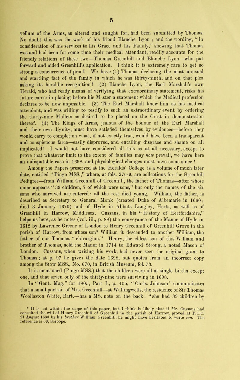 vellum of the Arms, as altered and sought for, had been submitted by Thomas. No doubt this was the work of his friend Blanche Lyon ; and the wording, “in consideration of his services to his Grace and his Family,” shewing that Thomas was and had been for some time their medical attendant, readily accounts for the friendly relations of these two—Thomas Greenhill and Blanche Lyon—who put forward and aided Greenhill’s application. I think it is extremely rare to get so strong a concurrence of proof. We have (1) Thomas declaring the most unusual and startling fact of the family in which he was thirty-ninth, and on that plea asking its heraldic recognition! (2) Blanche Lyon, the Earl Marshall’s own Herald, who had ready means of verifying that extraordinary statement, risks his future career in placing before bis Master a statement which the Medical profession declares to be now impossible. (3) The Earl Marshall knew him as his medical attendant, and was willing to testify to such an extraordinary event by ordering the thirty-nine Mullets as desired to be placed on the Crest in demonstration thereof. (4) The Kings of Arms, jealous of the honour of the Earl Marshall and their own dignity, must have satisfied themselves by evidences—before they would carry to completion what, if not exactly true, would have been a transparent and conspicuous farce—easily disproved, and entailing disgrace and shame on all implicated 1 I would not have considered all this as at all necessary, except to prove that whatever limit to the extent of families may vow prevail, we have here an indisputable case in 1698, and physiological changes must have come since ! Among the Papers preserved at the Heralds’ College is a volume of much later date, entitled “ Pingo MSS.,” where, at fols. 276-9, are collections for the Greenhill Pedigi’ee—from William Greenhill of Greenhill, the father of Thomas—after whose name appears “ 39 children, 7 of which were sons,” but only the names of the six sons who survived are entered; all the rest died young. William, the father, is described as Secretary to General Monk (created Duke of Albemarle in 1660; died 3 January 1670) and of Hyde in Abbots Langley, Herts, as well as of Greenhill in Harrow, Middlesex. Cussans, in his “ History of Hertfordshire,” helps us here, as he notes (vol. iii., p. 88) the conveyance of the Manor of Hyde in 1612 by Lawrence Greene of London to Henry Greenhill of Greenhill Grove in the parish of Harrow, from whose son* William it descended to another William, the father of our Thomas, “ chirurgion.” Henry, the eldest son of this William and brother of Thomas, sold the Manor in 1714 to Edward Strong, a noted Mason of London. Cussans, when writing his work, had never seen the original grant to Thomas ; at p. 97 he gives the date 1698, but quotes from an incorrect copy among the Stow MSS., No. 670, in British Museum, fob 73. It is mentioned (Pingo MSS.) that the children were all at single births except one, and that seven only of the thirty-nine were surviving in 1698. In “ Gent. Mag.” for 1805, Part I., p. 405, “ Chris. Johnson ” communicates that a small portrait of Mrs. Greenhill—at Wallingwells, the residence of Sir Thomas Woollaston White, Bart.—has a MS. note on the back: “she had 39 children by * It is not within the scope of this paper, but I think it likely that if Mr. Cussans had consulted the will of Henry Greenhill of Greenhill in the parish of Harrow, proved at P.O.C, 21 August 1030 by his brother William Greenhill, he might have hesitated to write sun. The reference is 69, Scroope.
