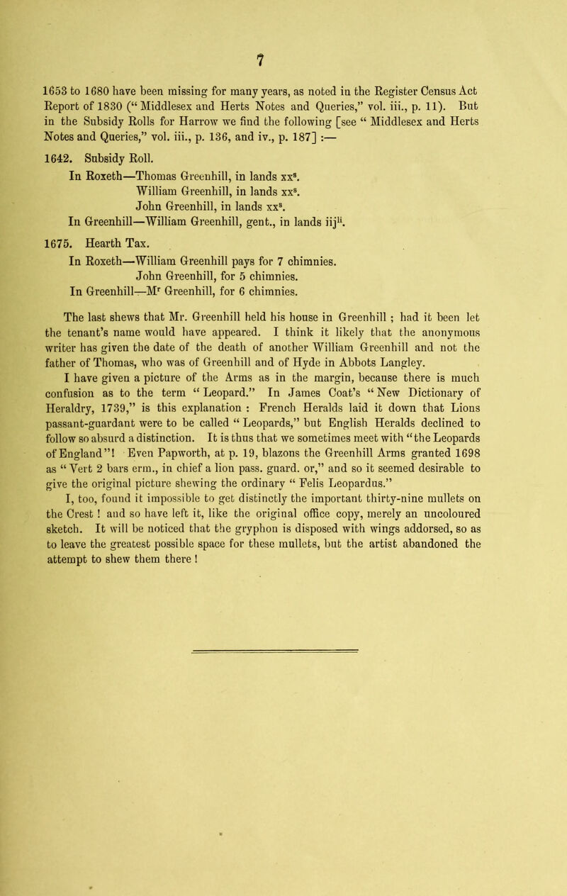 1653 to 1680 have been missing for many years, as noted in the Register Census Act Report of 1830 (“Middlesex and Herts Notes and Queries,” vol. iii., p. 11). But in the Subsidy Rolls for Harrow we find the following [see “ Middlesex and Herts Notes and Queries,” vol. iii., p. 136, and iv., p. 187] :— 1642. Subsidy Roll. In Roxeth—Thomas Greenhill, in lands xxs. William Greenhill, in lands xxs. John Greenhill, in lands xxs. In Greenhill—William Greenhill, gent., in lands iiju. 1675. Hearth Tax. In Roxeth—William Greenhill pays for 7 chimnies. John Greenhill, for 5 chimnies. In Greenhill—Mr Greenhill, for 6 chimnies. The last shews that Mr. Greenhill held his house in Greenhill ; had it been let the tenant’s name would have appeared. I think it likely that the anonymous writer has given the date of the death of another William Greenhill and not the father of Thomas, who was of Greenhill and of Hyde in Abbots Langley. I have given a picture of the Arms as in the margin, because there is much confusion as to the term “ Leopard.” In James Coat’s “ New Dictionary of Heraldry, 1739,” is this explanation : French Heralds laid it down that Lions passant-guardant were to be called “ Leopards,” but English Heralds declined to follow so absurd a distinction. It is thus that we sometimes meet with “the Leopards of England”! Even Papworth, at p. 19, blazons the Greenhill Arms granted 1698 as “ Vert 2 bars erm., in chief a lion pass, guard, or,” and so it seemed desirable to give the original picture shewing the ordinary “ Felis Leopardus.” I, too, found it impossible to get distinctly the important thirty-nine mullets on the Crest ! and so have left it, like the original office copy, merely an uncoloured sketch. It will be noticed that the gryphon is disposed with wings addorsed, so as to leave the greatest possible space for these mullets, but the artist abandoned the attempt to shew them there !