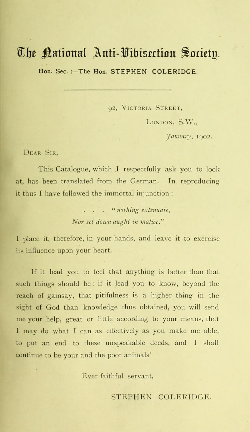 Hon. Sec. 'The Hon. STEPHEN COLERIDGE. 92, Victoria Street, London, S.W., January, 1902. Dear Sir, This Catalogue, which I respectfully ask you to look at, has been translated from the German. In reproducing it thus I have followed the immortal injunction : . . . “ nothing extenuate, Nor set down aught in malice. I place it, therefore, in your hands, and leave it to exercise its influence upon your heart. If it lead you to feel that anything is better than that such things should be: if it lead you to know, beyond the reach of gainsay, that pitifulness is a higher thing in the sight of God than knowledge thus obtained, you will send me your help, great or little according to your means, that I may do what I can as effectively as you make me able, to put an end to these unspeakable deeds, and I shall continue to be your and the poor animals’ liver faithful servant, STEPHEN COLERIDGE.