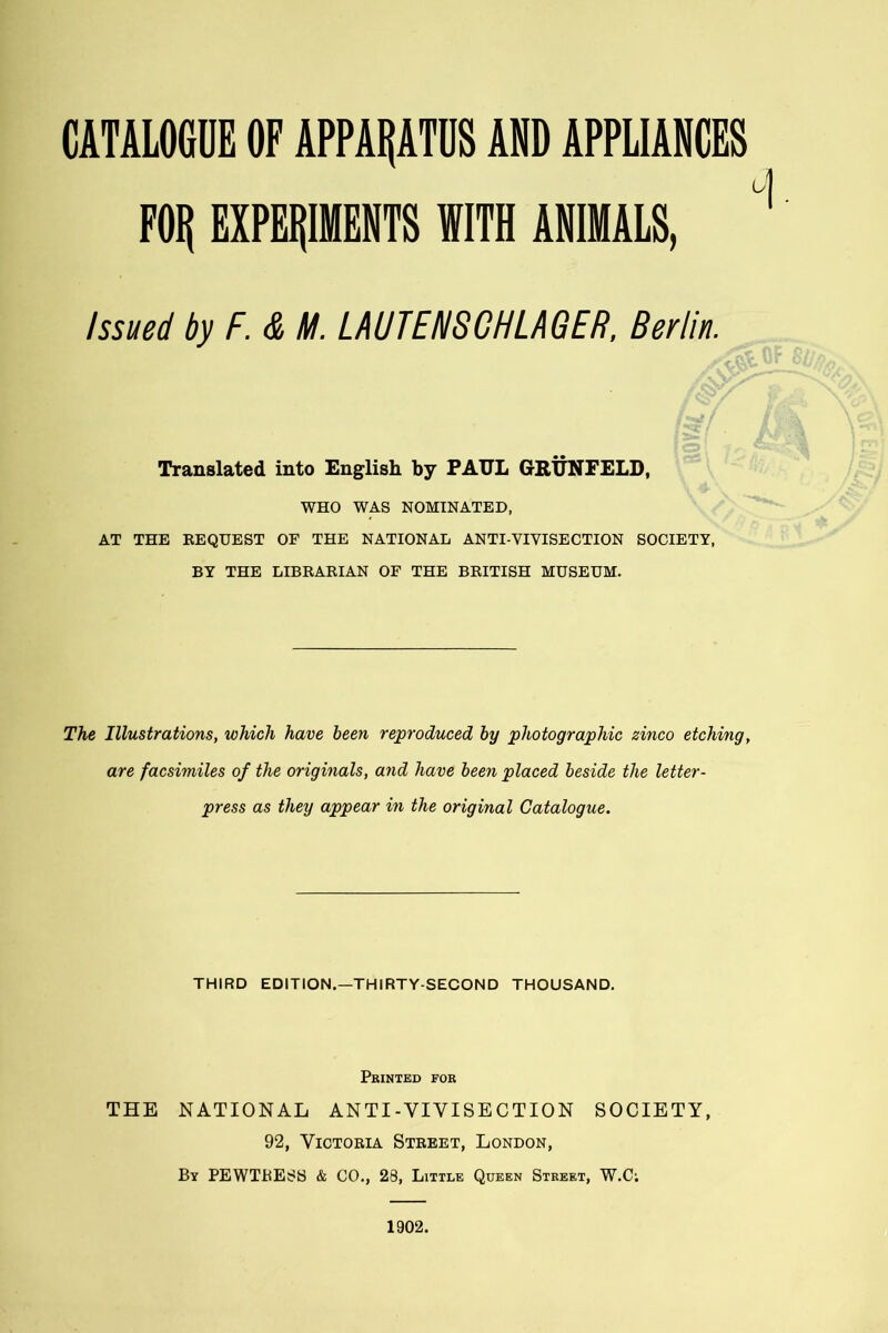 CATALOGUE OF APPARATUS AND APPLIANCES FOIj EXPERIMENTS WITH ANIMALS, Issued by F. & M. LAUTENSCHLAGER, Berlin. Translated into English by PAUL GRUNFELD, WHO WAS NOMINATED, AT THE BEQUEST OF THE NATIONAL ANTI-VIVISECTION SOCIETY, BY THE LIBRARIAN OF THE BRITISH MUSEUM. The Illustrations, which have been reproduced by photographic zinco etching, are facsimiles of the originals, and have been placed beside the letter- press as they appear in the original Catalogue. THIRD EDITION.—THIRTY-SECOND THOUSAND. Printed for THE NATIONAL ANTI-VIVISECTION SOCIETY, 92, Victoria Street, London, By PEWTRESS & CO., 28, Little Queen Street, W.C; 1902.