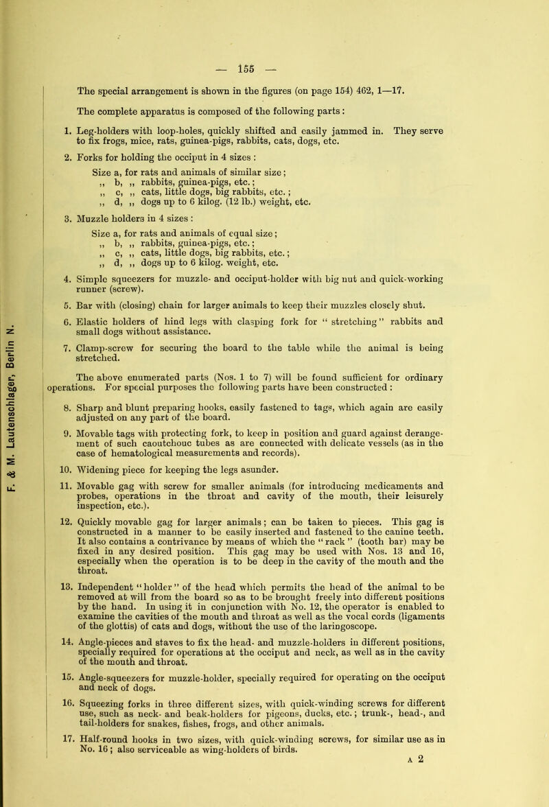 The special arrangement is shown in the figures (on page 154) 462, 1—1?. The complete apparatus is composed of the following parts : 1. Leg-holders with loop-holes, quickly shifted and easily jammed in. They serve to fix frogs, mice, rats, guinea-pigs, rabbits, cats, dogs, etc. Size a, for rats and animals of similar size; ,, b, ,, rabbits, guinea-pigs, etc.; ,, c, ,, cats, little dogs, big rabbits, etc.; ,, d, ,, dogs up to 6 kilog. (12 lb.) weight, etc. 3. Muzzle holders in 4 sizes : Size a, for rats and animals of equal size; ,, b, „ rabbits, guinea-pigs, etc.; ,, c, ,, cats, little dogs, big rabbits, etc.; ,, d, ,, dogs up to 6 kilog. weight, etc. 4. Simple squeezers for muzzle- and occiput-holder with big nut and quick-working runner (screw). 5. Bar with (closing) chain for larger animals to keep their muzzles closely shut. G. Elastic holders of hind legs with clasping fork for “ stretching ” rabbits and small dogs without assistance. 7. Clamp-screw for securing the board to the table while the auimal is being stretched. case of hematological measurements and records). 10. Widening piece for keeping the legs asunder. 11. Movable gag with screw for smaller animals (for introducing medicaments and probes, operations in the throat and cavity of the mouth, their leisurely inspection, etc.). 12. Quickly movable gag for larger animals; can be taken to pieces. This gag is constructed in a manner to be easily inserted and fastened to the canine teeth. It also contains a contrivance by means of which the “rack ” (tooth bar) may be fixed in any desired position. This gag may be used with Nos. 13 and 16, especially when the operation is to be deep in the cavity of the mouth and the throat. 13. Independent “holder” of the head which permits the head of the animal to be removed at will from the board so as to be brought freely into different positions by the hand. In using it in conjunction with No. 12, the operator is enabled to examine the cavities of the mouth and throat as well as the vocal cords (ligaments of the glottis) of cats and dogs, without the use of the laringoscope. 14. Angle-pieces and staves to fix the head- and muzzle-holders in different positions, specially required for operations at the occiput and neck, as well as in the cavity of the mouth and throat. 15. Angle-squeezers for muzzle-holder, specially required for operating on the occiput and neck of dogs. 16. Squeezing forks in three different sizes, with quick-winding screws for different use, such as neck- and beak-holders for pigeons, ducks, etc.; trunk-, head-, and tail-holders for snakes, fishes, frogs, and other animals. 17 Half-round hooks in two sizes, with quick-winding screws, for similar use as in No. 16 ; also serviceable as wing-holders of birds. a 2