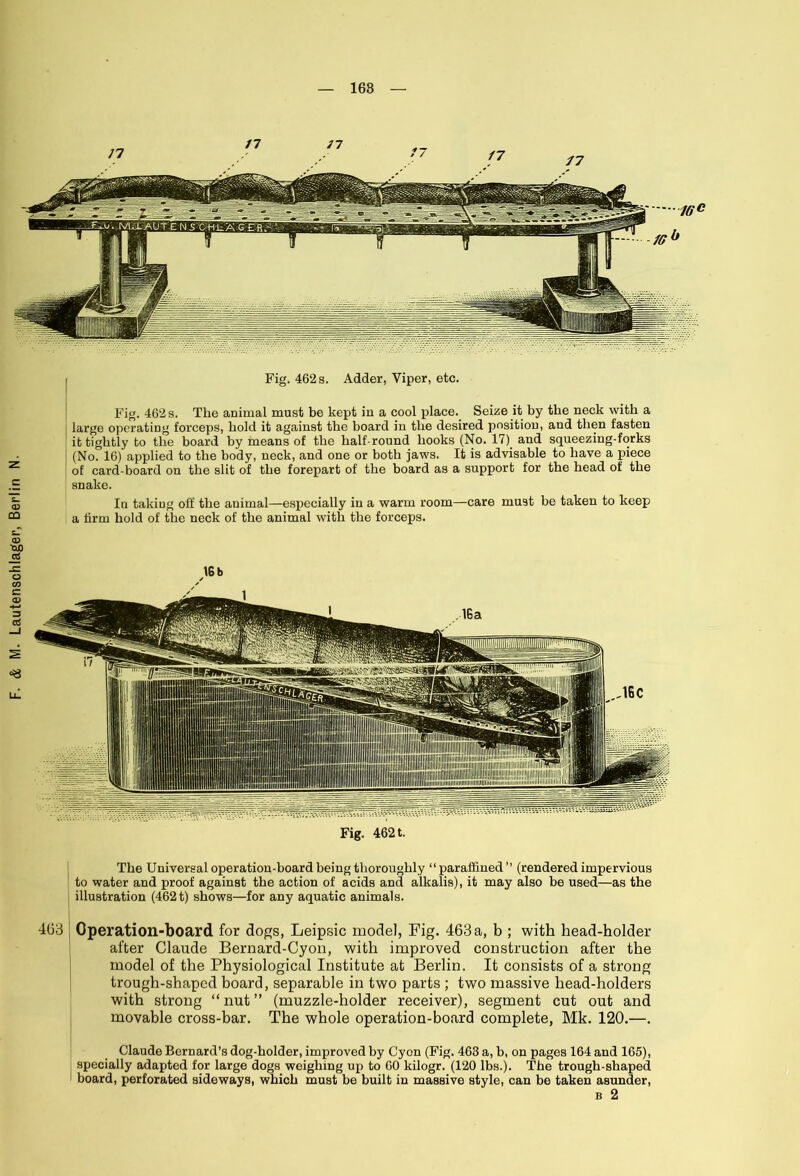 168 large operating forceps, bold it against the board in tlie desired position, and then fasten it tightly to the board by means of the half-round books (No. 17) and squeezing-forks (No. 16) applied to the body, neck, and one or both jaws. It is advisable to have a piece of card-board on the slit of the forepart of the board as a support for the head of the snake. In taking off the animal—especially in a warm room—care mu9t be taken to keep a firm hold of the neck of the animal with the forceps. Fig. 4621. The Universal operation-board being thoroughly “paraffined” (rendered impervious to water and proof against the action of acids and alkalis), it may also be used—as the illustration (4621) shows—for any aquatic animals. 468 ] Operation-board for dogs, Leipsic model, Fig. 463a, b ; with head-holder after Claude Bernard-Cyon, with improved construction after the model of the Physiological Institute at Berlin. It consists of a strong trough-shaped board, separable in two parts ; two massive head-holders with strong “ nut ” (muzzle-holder receiver), segment cut out and movable cross-bar. The whole operation-board complete, Mk. 120.—. Claude Bernard’s dog-holder, improved by Cyon (Fig. 463 a, b, on pages 164 and 165), specially adapted for large dogs weighing up to 60 kilogr. (120 lbs.). The trough-shaped board, perforated sideways, which must be built in massive style, can be taken asunder, b 2