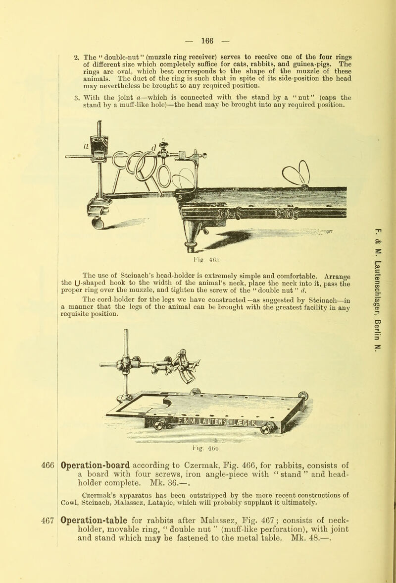 2. The “ double-nut ” (muzzle ring receiver) serves to receive one of the four rings of different size which completely suffice for cats, rabbits, and guinea-pigs. The rings are oval, which best corresponds to the shape of the muzzle of these animals. The duct of the ring is such that in spite of its side-position the head may nevertheless be brought to any required position. 3. With the joint a—which is connected with the stand by a “nut” (caps the stand by a muff-like hole)—the head may be brought into any required position. Fit? 405 Fig. 400 466 Operation-board according to Czermak, Fig. 466, for rabbits, consists of a board with four screws, iron angle-piece with “ stand ” and head- bolder complete. Mk. 36.—. Czermak’s apparatus has been outstripped by the more recent constructions of Cowl, Steinach, Malassez, Latapie, which will probably supplant it ultimately. 467 Operation-table for rabbits after Malassez, Fig. 467; consists of neck- holder, movable ring, “ double nut ” (muff-like perforation), with joint and stand which may be fastened to the metal table. Mk. 48.—.