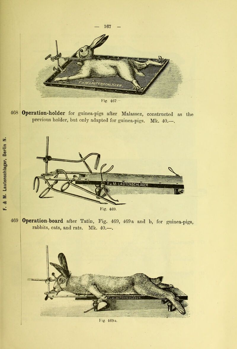 468 Operation-holder for guinea-pigs after Malassez, constructed as the previous holder, but only adapted for guinea-pigs. Mk. 40.—. Fig. 469. 469 Operation-board after Tatin, Fig. 469, 469 a and b, for guinea-pigs, rabbits, cats, and rats. Mk. 40.—.
