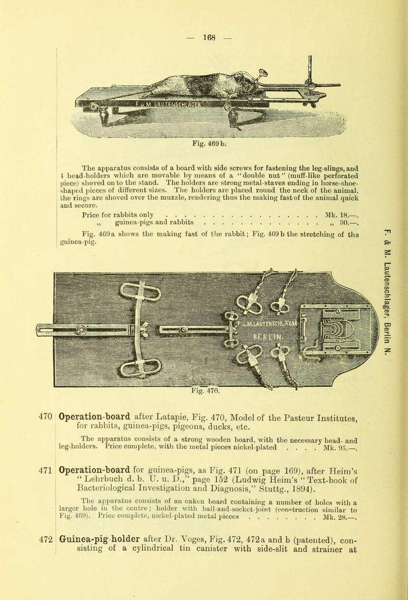 Fig. 469 b. The apparatus consists of a board with side screws for fastening the leg-slings, and 1 head-holders which are movable by means of a “ double nut ” (muff-like perforated piece) shoved onto the stand. The holders are strong metal-staves ending in horse-shoe- shaped pieces of different sizes. The holders are placed round the neck of the animal, the rings are shoved over the muzzle, rendering thus the making fast of the animal quick and secure. Price for rabbits only Mk. 18.—. ,, guinea-pigs and rabbits ,, 30.—. Fig. 469a shows the making fast of the rabbit; Fig. 409b the stretching of the guinea-pig. £*> p era. CD CO CD 470 Operation-board after Latapie, Fig. 470, Model of the Pasteur Institutes, for rabbits, guinea-pigs, pigeons, ducks, etc. I lie apparatus consists of a strong wooden board, with the necessary head- and leg-holders. Price complete, with the metal pieces nickel-plated .... Mk. 95.—. 471 Operation-board for guinea-pigs, as Fig. 471 (on page 169), after Heim’s “ Lehrbuch d. b. U. u. D.,” page 152 (Ludwig Heim’s “ Text-book of Bacteriological Investigation and Diagnosis,” Stuttg., 1894). The apparatus consists of an oaken board containing a number of holes with a larger hole in the centre; holder with ball-and-socket-joint (construction similar to Fig. 469). Price complete, nickel-plated metal pieces Mk. 28. . 472 Guinea-pig holder after Dr. Yoges, Fig. 472, 472a and b (patented), con- sisting of a cylindrical tin canister with side-slit and strainer at