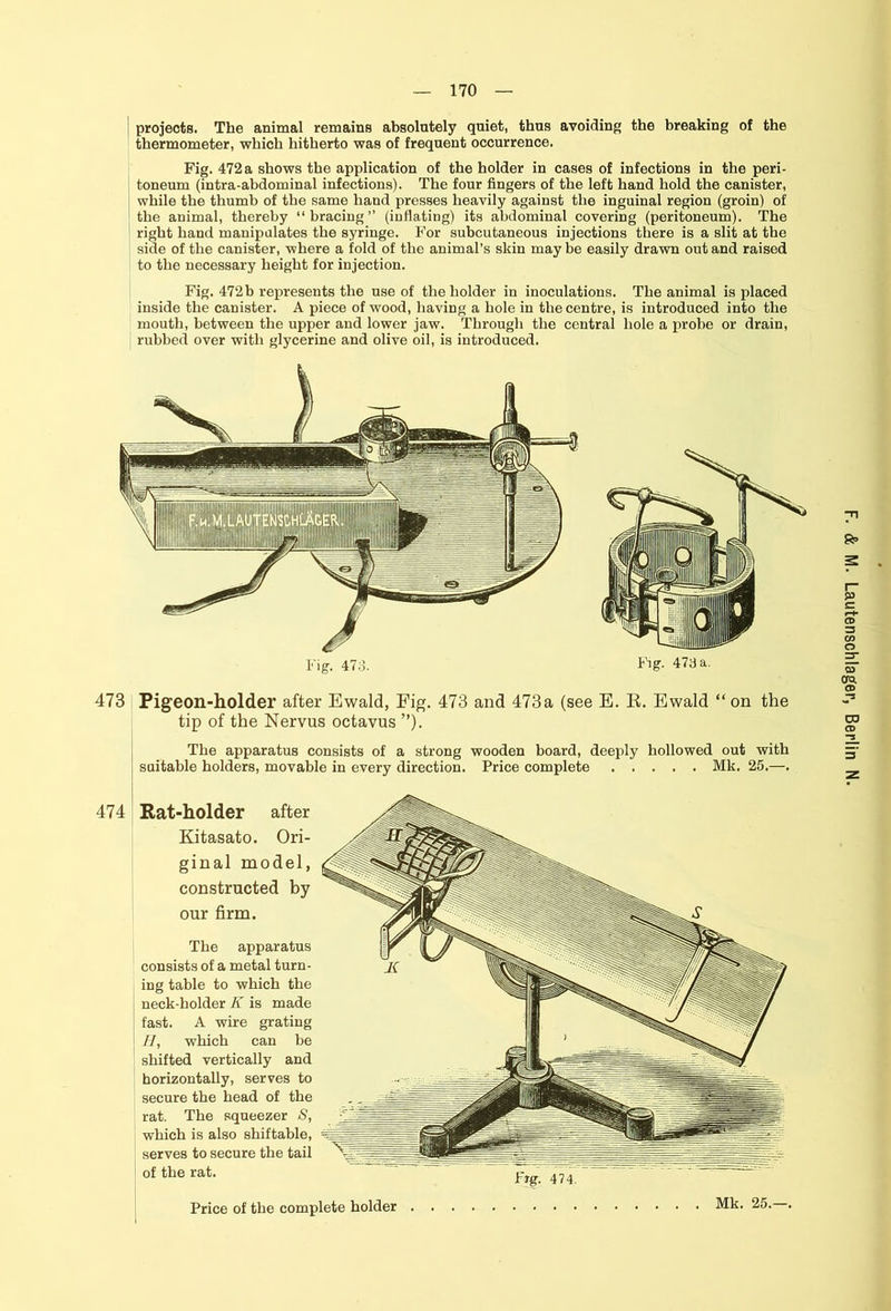 projects. The animal remains absolutely quiet, thus avoiding the breaking of the thermometer, which hitherto was of frequent occurrence. Fig. 472 a shows the application of the holder in cases of infections in the peri- toneum (intra-abdominal infections). The four fingers of the left hand hold the canister, while the thumb of the same hand presses heavily against the inguinal region (groin) of the animal, thereby “bracing” (inflating) its abdominal covering (peritoneum). The right hand manipulates the syringe. For subcutaneous injections there is a slit at the side of the canister, where a fold of the animal’s skin may be easily drawn out and raised to the necessary height for injection. Fig. 472b represents the use of the holder in inoculations. The animal is placed inside the canister. A piece of wood, having a hole in the centre, is introduced into the mouth, between the upper and lower jaw. Through the central hole a probe or drain, rubbed over with glycerine and olive oil, is introduced. tip of the Nervus octavus ”). The apparatus consists of a strong wooden board, deeply hollowed out with suitable holders, movable in every direction. Price complete Mk. 25.—. 474 Rat-holder after Kitasato. Ori- ginal model, constructed by our firm. The apparatus consists of a metal turn- ing table to which the neck-holder K is made fast. A wire grating H, which can be shifted vertically and horizontally, serves to secure the head of the rat. The squeezer S, which is also shiftable, serves to secure the tail of the rat. Price of the complete holder . Mk. 25.—,