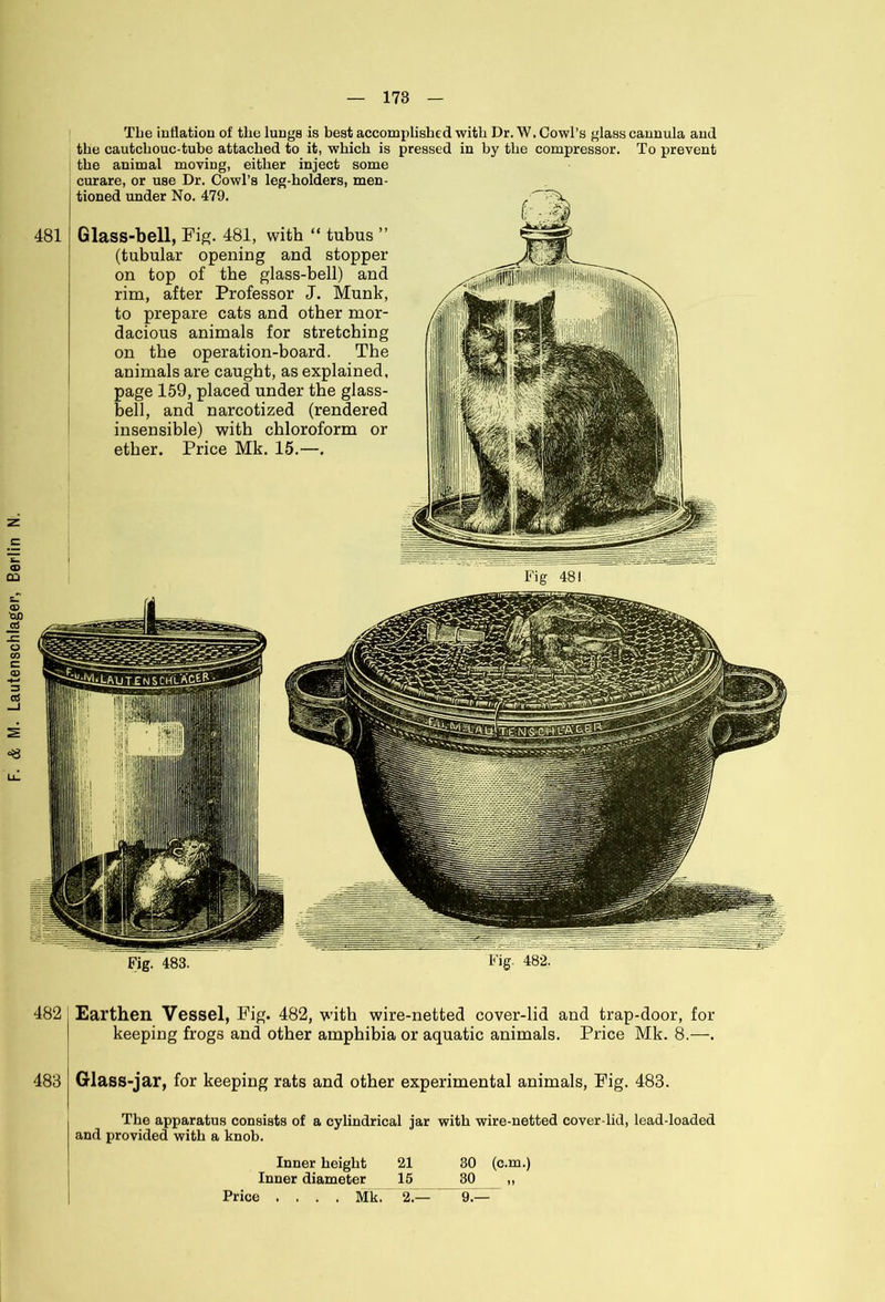 481 The inflation of the lungs is best accomplished with Dr. W. Cowl’s glass cannula and the cautchouc-tube attached to it, which is pressed in by the compressor. To prevent the animal moving, either inject some curare, or use Dr. Cowl’s leg-holders, men- tioned under No. 479. Glass-bell, Fig. 481, with “ tubus ” (tubular opening and stopper on top of the glass-bell) and rim, after Professor J. Munk, to prepare cats and other mor- dacious animals for stretching on the operation-board. The animals are caught, as explained, page 159, placed under the glass- bell, and narcotized (rendered insensible) with chloroform or 482 Earthen Vessel, Fig. 482, with wire-netted cover-lid and trap-door, for keeping frogs and other amphibia or aquatic animals. Price Mk. 8.—. 483 Glass-jar, for keeping rats and other experimental animals, Fig. 483. The apparatus consists of a cylindrical jar with wire-netted cover-lid, lead-loaded and provided with a knob. Inner height 21 30 (c.m.) Inner diameter 15 30 „ Price .... Mk. 2.— 9.—