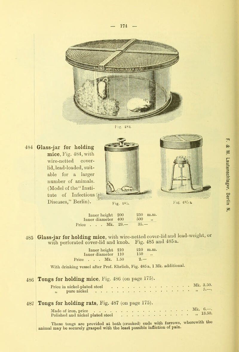 484 Glass-jar for holding mice, Fig. 484, with wire-netted cover- tute of Infectious Diseases,” Berlin). Inner height 200 Inner diameter 400 250 m.m. 500 „ 485 Glass-jar for holding mice, with wire-netted cover-lid and lead-weight, or with perforated cover-lid and knob. Fig. 485 and 485 a. Inner height 210 210 m.m. Inner diameter 110 150 ,, With drinking vessel after Prof. Ehrlich, Fig. 485 a, 1 Mk. additional. 486 Tongs for holding mice, Fig. 486 (on page 175). Price in nickel-plated steel „ pure nickel . . Mk. 3.50, 487 Tongs for holding rats, Fig. 487 (on page 175). Made of iron, price Polished and nickel plated steel „ 13.50. These tongs are provided at both (crooked) ends with furrows, wherewith the animal may he securely grasped with the least possible infliction of pain.