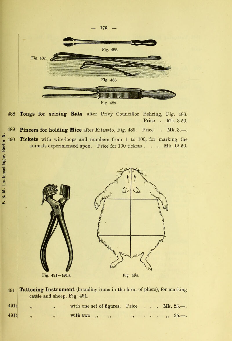 488 Tongs for seizing Rats after Privy Councillor Behring, Fig. 488. 489 Pincers for holding Mice after Kitasato, Fig. 489. Price . Mk. 3.—. 490 Tickets with wire-loops and numbers from 1 to 100, for marking the animals experimented upon. Price for 100 tickets . . . Mk. 12.50. Fig. 491—491a. 491 Tattooing Instrument (branding irons in the form of pliers), for marking cattle and sheep, Fig. 491. 491a )) > > with one set of figures. Price with two „ Mk. 25.—. 1} 491b 35.—.
