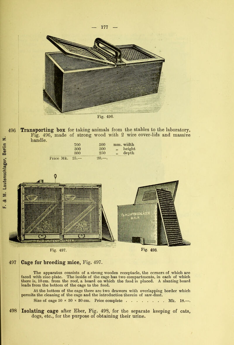 49G Transporting box for taking animals from the stables to the laboratory, Fig. 496, made of strong wood with 2 wire cover-lids and massive handle. 497 Cage for breeding mice, Fig. 497. The apparatus consists of a strong wooden receptacle, the corners of which are faced with zinc-plate. The inside of the cage has two compartments, in each of which there is, 10 cm. from the roof, a board on which the food is placed. A slanting board leads from the bottom of the cage to the food. At the bottom of the cage there are two drawers with overlapping border which permits the cleaning of the cage and the introduction therein of saw-dust. Size of cage 50 x 30 x 30 cm. Price complete Mk. 18.—. Isolating cage after Eber, Fig. 498, for the separate keeping of cats, dogs, etc., for the purpose of obtaining their urine. 498
