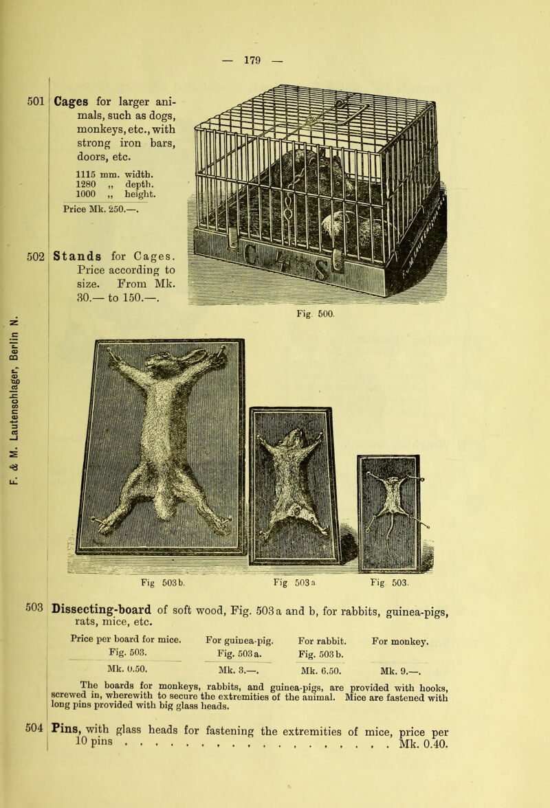501 Cages for larger ani- mals, such as dogs, monkeys, etc., with strong iron bars, doors, etc. 1280 ,, depth. 502 Stands for Cages. Price according to size. From Mk. 30.— to 150.—. 503 Dissecting-board of soft wood, Fig. 503 a and b, for rabbits, guinea-pigs, rats, mice, etc. Price per board for mice. Fig. 503. Mk. 0.50. For guinea-pig. Fig. 503 a. Mk. 3.—. For rabbit. Fig. 503 b. Mk. G.50. For monkey. Mk. 9.—. The boards for monkeys, rabbits, and guinea-pigs, are provided with hooks, screwed in, wherewith to secure the extremities of the animal. Mice are fastened with long pins provided with big glass heads. 504 Pins, with glass heads for fastening the extremities of mice, price per 10 Pins Mk. 0.40.