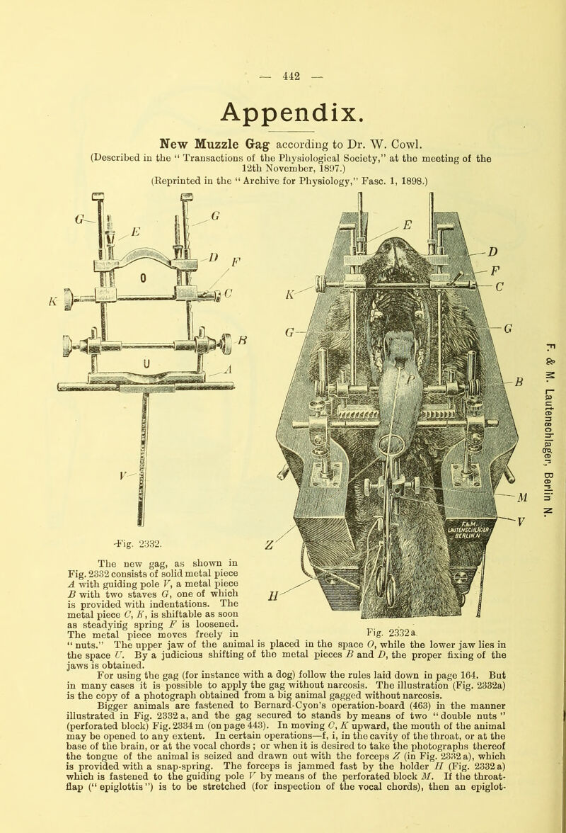 442 — Appendix. New Muzzle Gag according to Dr. W. Cowl. (Described in the “ Transactions of the Physiological Society,” at the meeting of the 12th November, 1897.) (Reprinted in the “ Archive for Physiology,” Fasc. 1, 1898.) -Fig. 2332. The new gag, as shown in Fig. 2332 consists of solid metal piece A with guiding pole V, a metal piece B with two staves G, one of which is provided with indentations. The metal piece C, E, is shiftable as soon as steadying spring F is loosened. The metal piece moves freely in _ Dg- 2332a. “ nuts.” The upper jaw of the animal is placed in the space 0, while the lower jaw lies in the space U. By a judicious shifting of the metal pieces B and D, the proper fixing of the jaws is obtained. For using the gag (for instance with a dog) follow the rules laid down in page 164. But in many cases it is possible to apply the gag without narcosis. The illustration (Fig. 2332a) is the copy of a photograph obtained from a big animal gagged without narcosis. Bigger animals are fastened to Bernard-Cyon’s operation-board (463) in the manner illustrated in Fig. 2332 a, and the gag secured to stands by means of two “ double nuts ” (perforated block) Fig. 2334 m (on page 443). In moving C, K upward, the mouth of the animal may be opened to any extent. In certain operations—f, i, in the cavity of the throat, or at the base of the brain, or at the vocal chords ; or when it is desired to take the photographs thereof the tongue of the animal is seized and drawn out with the forceps Z (in Fig. 2332 a), which is provided with a snap-spring. The forceps is jammed fast by the holder H (Fig. 2332 a) flap (“epiglottis”) is to be stretched (for inspection of the vocal chords), then an epiglot-