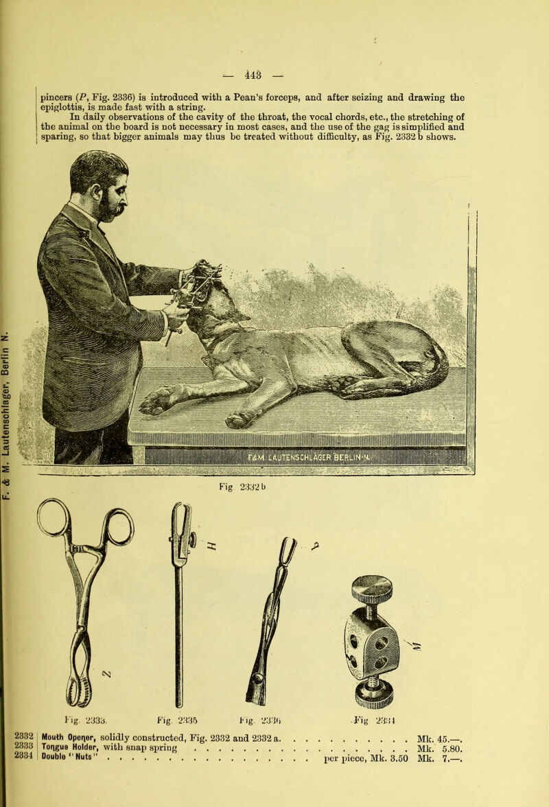 448 pincers (P, Fig. 2336) is introduced with a Pean’s forceps, and after seizing and drawing the epiglottis, is made fast with a string. the animal on the board is not necessary in most cases, and the use of the gag is simplified and sparing, so that bigger animals may thus be treated without difficulty, as Fig. 2332 b shows. -Fig 2334 2332 Mouth Opener, solidly constructed, Fig. 2332 and 2332 a. . . 2333 Tongue Holder, with snap spring 2334 Double “ Nuts ” per piece, Mk. 3.50 Mk. 45.—. Mk. 5.80. Mk. 7.—.