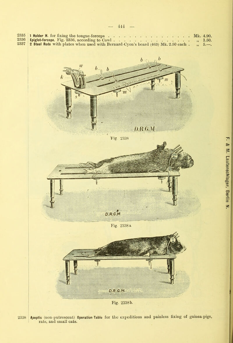 2335 2336 2337 444 1 Holder H. for fixing the tongue-forceps Mk. 4.90. Epiglot-forceps, Fig. 2336, according to Cowl ,, 1.50. 2 Steel Rods with plates when used with Bernard-Cyon’s board (463) Mk. 2.50 each . ,, 5.—. ^septic (non-putrescent) Operation-Table for the expeditious and painless fixing of guinea-pigs, rats, and small cats. 2338