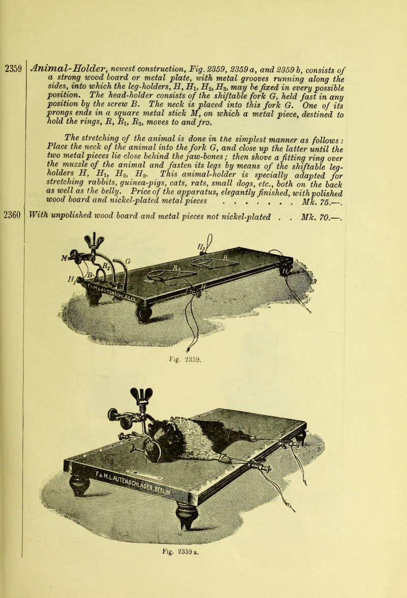 2359 2360 Animal-Holder, newest construction, Fig. 2359, 2359 a, and 2359 b, co7isists of a strong wood board or metal plate, with metal grooves running along the sides, into which the leg-holders, H, Hlt H2, H3, may be fixed in every possible position. The head-holder consists of the shiftable fork G, held fast in any position by the screw B. The neck is placed into this fork G. One of its prongs ends in a square metal stick M, on which a metal piece, destined to hold the rings, B, Blt B2, moves to and fro. The stretching of the animal is done in the simplest manner as follows : Place the neck of the animal into the fork G, and close up the latter until the two metal pieces lie close behind the jaw-bo?ies ; then shove a fitting ring over the muzzle of the animal and fasten its legs by means of the shiftable leg- holders H, Hi, H.2, H3. This animal-holder is specially adapted for stretching rabbits, guinea-pigs, cats, rats, small dogs, etc., both on the back as well as llie belly. Price of the apparatus, elegantly finished, with polished wood board and nickel-plated metal pieces Mk. 75. With unpolished wood board and metal pieces not nickel-plated . . Mk. 70.—. Fig. 2359. Fig. 2359 a.