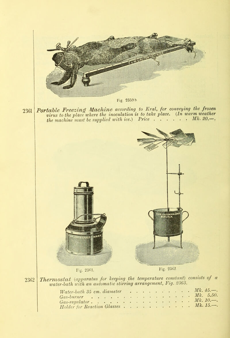 2361 Portable Freezing Machine according' to Krai, for conveying the frozen virus to the place where the inoculation is to tahe place. (In waim weather the machine must be supplied with ice.) Price MJc. 20. . 2362 Thermostat (apparatus for beeping the temperature constant) consists of a water-bath with an automatic stirring arrangement, Fig. 2363. Water-bath 35 cm. diameter Gas-burner Gas-regulator Holder for Reaction Glasses . MJc. 45.—. MJc. 5.50. MJc. 10.—. MJc. 15.—.