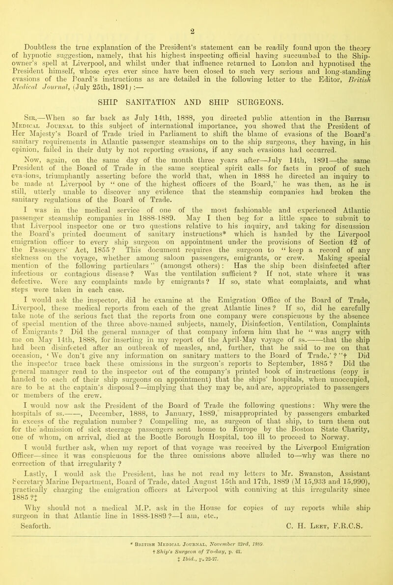 Doubtless the true explanation of the President’s statement can be readily found upon the theory of hypnotic suggestion, namely, that his highest inspecting official having succumbed to the Ship- owner’s spell at Liverpool, and whilst under that influence returned to London and hypnotised the President himself, whose eyes ever since have been closed to such very serious and long-standing evasions of the Poard’s instructions as are detailed in the following letter to the Editor, British Medical Journal, (July 25th, 1891j :— SHIP SANITATION AND SHIP SURGEONS. Sir,—When so far back as July 14th, 1888, you directed public attention in the British Medic.vl Journal to this subject of international importance, you showed that the President of Her Majesty’s Board of Trade tried in Parliament to shift the blame of evasions of the Board’s sanitary requirements in Atlantic passenger steamships on to the ship surgeons, they having, in his opinion, failed in their duty by not reporting evasions, if any such evasions had occurred. Now, again, on the same day of the month three years after—July 14th, 1891—the same President of the Board of Trade in the same sceptical spirit calls for facts in proof of such evasions, triumphantly asserting before the world that, when in 1888 he directed an inquiry to be made at Liverpool by “ one of the highest officers of the Board,” he was then, as he is still, utterly unable to discover any evidence that the steamship companies had broken the sanitary regulations of the Board of Trade. I was in the medical service of one of the most fashionable and experienced Atlantic passenger steamship companies in 1888-1889. May I then beg for a little space to submit to that Liverpool inspector one or two questions relative to his inquiry, and taking for discussion the Board’s printed document of sanitary instructions* which is handed by the Liverpool emigration officer to every ship surgeon on appointment under the provisions of Section 42 of the Passengers’ Act, 1855 ? This document requires the surgeon to “ keep a record of any sickness on the voyage, whether among saloon passengers, emigrants, or crew. Making special mention of the following particulars ” (amongst others) : Has the ship been disinfected after infectious or contagious disease ? Was the ventilation sufficient ? If not, state where it was defective. Were any complaints made by emigrants ? If so, state what complaints, and what steps were taken in each case. I would ask the inspector, did he examine at the Emigration Office of the Board of Trade, Liverpool, these medical reports from eacli of the great Atlantic lines ? If so, did he carefully take note of the serious fact that the reports from one company were conspicuous by the absence of special mention of the three above-named subjects, namely. Disinfection, Ventilation, Complaints of Emigrants? Did the general manager of that company inform him that he “was angry with me on May 14th, 1888, for inserting in my report of the April-May voyage of ss. that the ship had been disinfected after an outbreak of measles, and, further, that he said to roe on that occasion, ‘ We don’t give any information on sanitary matters to the Board of Trade.’ ? ”f Did the inspector trace back these omissions in the surgeon’s reports to September, 1885 ? Did the general manager read to the inspector out of the company’s printed book of instructions (copy is handed to each of their ship surgeons on appointment) that the ships’ hospitals, when unoccupied, are to be at the captain’s disposal ?—implying that they may be, and are, appropriated to passengers or members of the crew. I would now ask the President of the Board of Trade the following questions: Why were the hospitals of ss. , December, 1888, to January, 1889, misappropriated by passengers embarked in excess of the regulation number ? Compelling me, as surgeon of that ship, to turn them out for the admission of sick steerage passengers sent home to Europe by the Boston State Charity, one of whom, on arrival, died at the Bootle Borough Hospital, too ill to proceed to Norway. I would further ask, when my report of that voyage was received by the Liverpool Emigration Officei’—since it was conspicuous for the three omissions above alluded to—^why was there no correction of that irregularity ? Lastly, I would ask the President, has lie not read my letters to Mr. Swanston, Assistant Secretary Marine Department, Board of Trade, dated August 15th and 17th, 1889 (M 15,933 and 15,990), practically charging the emigration officers at Liverpool with conniving at tliis irregularity since 1885 ?+ W'hy should not a medical M.P. ask in the House for copies of my reports while ship surgeon in that Atlantic line in 1888-1889 ?—I am, etc., Seaforth. C. H. Leet, F.R.C.S. * British Medical Journal, November S3rd, I8S9. f Ship’s Surgeon of To-day, p. 41. t Ibid., p.22-27.