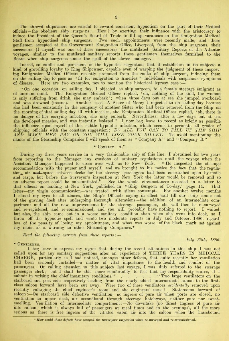 The shrewd shipowners are careful to reward consistent hypnotism on the part of their Medical officials —the obedient ship surge- ns. How ? by exerting their influence with the aristocracy to induce the President of the Queen’s Board of Trade to fill up vacancies in the Emigration Medical Staff from hypnotised ship surgeons. Two -such appointments were recently made, and these gentlemen accepted at the Government Emigration Office, Liverpool, from the ship surgeons, their successors (I myself was one of these successors) the mutilated Sanitary Eeports of the Atlantic voyages, similar to the mutilated sanitary reports these gentlemen themselves furnished to the Board when ship surgeons under the spell of the clever manager. Indeed, so subtle and persistent is the hypnotic suggestion that it establishes in its subjects a kind of grovelling loyalty to King Shipowner, capable even of warping the judgment of these inspect- ing Emigration Medical Officers recently promoted from the ranks of ship surgeon, inducing them on the sailing day to pass as “ fit for emigration to America ” individuals with suspicious symptoms of disease. Here are two examples, not to mention the historical leprosy case:— “ On one occasion, on sailing day, I objected, as ship surgeon, to a female steerage emigrant as of unsound mind. The Emigration Medical Officer replied, ‘ oh, nothing of the kind, the woman is only suffering from drink, she may embai'k ’; when three days out at sea she jumped overboard and was drowned (insane). Another case—A Sister of Mercy I objected to on sailing day because she had been constantly in the company of another Sister who had been removed from the Ship on the morning of that sailing day ill with measles, the Emigration Medical Officer replied, ‘ oh, there is no danger of her carrying infection, she may embark.’ Nevertheless, after a few days out at sea she developed measles, and was instantly isolated.” I now beg leave to record as briefly as possible the influence upon myself of this subtle hypnotic infection, which seems to permiate all grades of shipping officials with the constant suggestion; DO ALL YOU CAN TO FILL UP THE SHIP AND MAKE HEIt PAY Oli YOU WILL LOSE YOUIl BILLET. To avoid mentioning the names of the Steamship Companies I will speak of them as “ Company A” and “Company B.” “ Company A.” During my three years service in a very fashionable ship of this line, I abstained for two years from reporting to the Manager any evasions of sanitary regulations until the voyage when the Assistant Manager happened to cross over with us to New York. “ He inspected the steerage accommodation with the purser and myself, and we brought to his notice the fact that the regula- tioiv, air aaad-space between decks for the steerage passengers had been encroached upon by mails and cargo, but before the Surveyor’s inspection at New York the latter would be removed and so no adverse report could be substantiated.” See the whole circumstances recorded in a letter to that official on landing at New York, published in “Ship Surgeon of To-day,” page 14. i hat letter—my virgin communication—was treated with silent contempt. For another twelve months I closed my eyes to all abuses, the Ship’s Officials saying in effect wait till our ship comes out of the graving dock after undergoing thorough alterations—the addition of an intermediate com- partment and all the new improvements for the steerage passengers, she will then be re-surveyed and re-registered, and re-commissioned, and you will probably have nothing to report. I waited, but alas, the ship came out in a worse sanitary condition than when she went into dock, so I threw off the hypnotic spell and wrote two moderate reports in July and October, 1886, regard- less of the penalty of losing my appointment, and what was worse, of the black mark set against my name as a warning to other Steamship Companies.* Head the followhuj extracts from these reports: — July 30th, 1886. “ Gentlemen, I beg leave to express my regret that during the recent alterations in this ship I was not called upon for any sanitary suggestions after an experience of THREE YEARS IN MEDICAL CHARGE, particularly as I had noticed, amongst other defects, that quite recently her ventilation had been seriously curtailed—a matter of vital importance to the health and comfort of the passengers. On calling attention to this subject last voyage, I was duly referred to the steerage passenger clerk; but I shall be able more comfortably to feel that my responsibility ceases, if I submit in writing the chief insanitary conditions.” “ Two large ventilators on the starboard and port side respectively leading from the newly added intermediate saloon to the first- class saloon forward, have been cut away. Were two of these ventilators accidentally removed upon recently enlarging the chief engineer’s room and the engineers’ mess ? Staterooms forward of saloon:—On starboard side defective ventilation, no ingress of pure air when ports are closed, no ventilation to upper deck, air secondhand through steerage hatchways, neither pure nor sweet- smelling. Ventilation of intermediate compartment;—No downtake (no direct ingress of pure air into saloon, which is always full of passengers at meal times and in the evenings), all the more serious as there is free ingress of the vitiated cabin air into the saloon when the brassbound How could these defects have escaped the Surveyors' inspection when re-surveyed and re-commissioned.