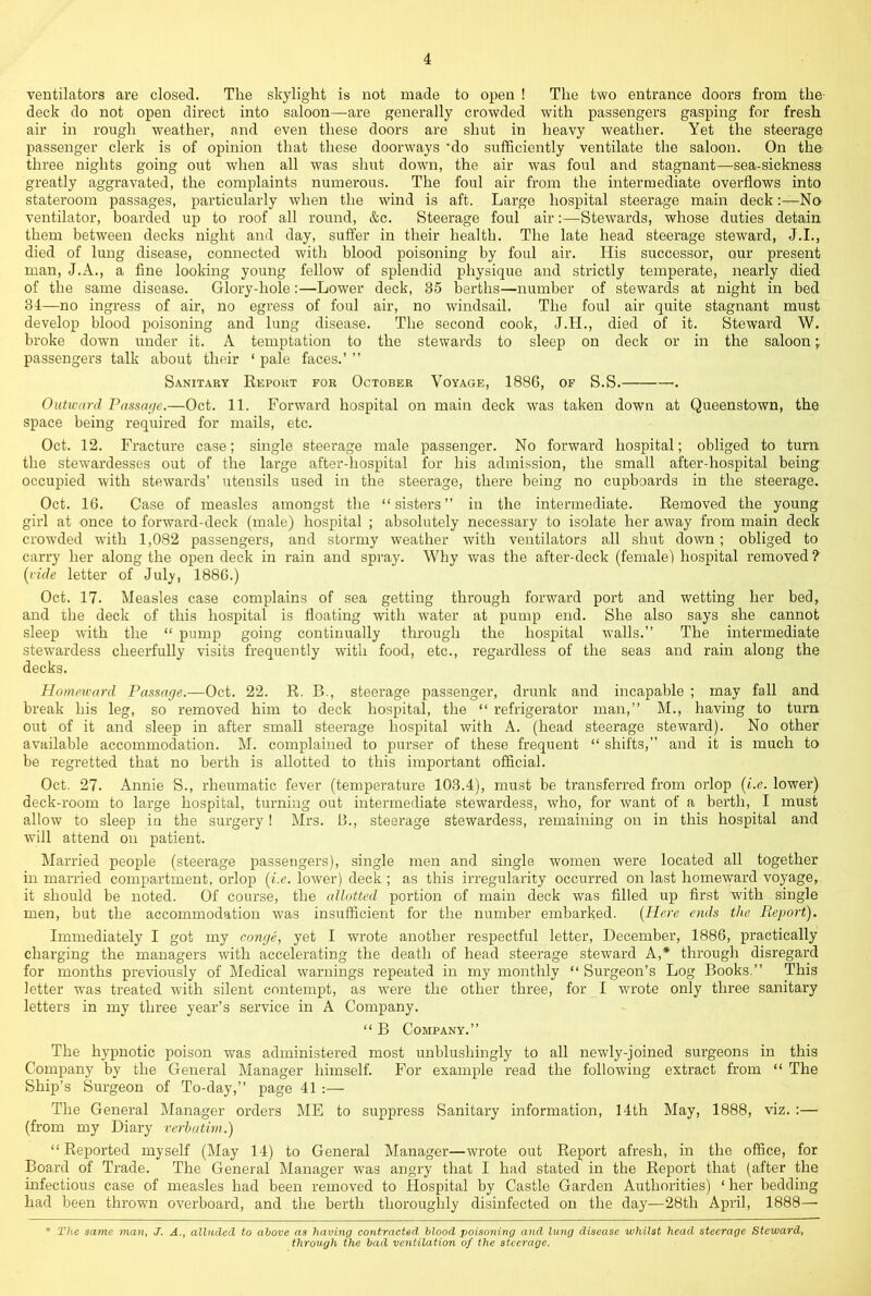 ventilators are closed. The skylight is not made to open ! The two entrance doors from the- deck do not open direct into saloon—are generally crowded with passengers gasping for fresh air in rough weather, and even these doors are shut in heavy weather. Yet the steerage passenger clerk is of opinion that these doorways *do sufficiently ventilate the saloon. On the three nights going out when all was shut down, the air was foul and stagnant—-sea-sickness greatly aggravated, the complaints numerous. The foul air from the intermediate overflows into stateroom passages, particularly when the wind is aft. Large hospital steerage main deck:—No ventilator, boarded up to roof all round, &c. Steerage foul air;—Stewards, whose duties detain them between decks night and day, suffer in their health. The late head steerage steward, J.I., died of lung disease, connected with hlood poisoning by foul air. His successor, our present man, J.A., a fine looking young fellow of splendid physique and strictly temperate, nearly died of the same disease. Glory-hole:—Lower deck, 35 berths—number of stewards at night in bed 34—no ingress of air, no egress of foul air, no windsail. The foul air quite stagnant must develop blood poisoning and lung disease. The second cook, J.H., died of it. Steward W. broke down under it. A temptation to the stewards to sleep on deck or in the saloon;; passengers talk about their ‘ pale faces.’ ” Sanitary Report for October Voyage, 1886, of S.S. . Outward Passage.—Oct. 11. Forward hospital on main deck was taken down at Queenstown, the space being required for mails, etc. Oct. 12. Fracture case; single steerage male passenger. No forward hospital; obliged to turn the stewardesses out of the large after-hospital for his admission, the small after-hospital being occupied with stewards’ utensils used in the steerage, there being no cupboards in the steerage. Oct. 16. Case of measles amongst the “sisters” in the intermediate. Removed the young girl at once to forward-deck (male) hospital ; absolutely necessary to isolate her away from main deck crowded with 1,082 passengers, and stormy weather with ventilators all shut down ; obliged to carry her along the open deck in rain and spray. Why was the after-deck (female) hospital removed ? {vide letter of July, 1886.) Oct. 17. Measles case complains of sea getting through forward port and wetting her bed, and the deck of this hospital is floating with water at pump end. She also says she cannot sleep with the “ pump going continually through the hospital walls.” The intermediate stew’ardess cheerfully visits frequently with food, etc., regardless of the seas and rain along the decks. Homeward Passage.—Oct. 22. R. B., steerage passenger, drunk and incapable ; may fall and break his leg, so removed him to deck hospital, the “ refrigerator man,” M., having to turn out of it and sleep in after small steerage hospital with A. (head steerage steward). No other available accommodation. M. complained to purser of these frequent “ shifts,” and it is much to be regretted that no berth is allotted to this important official. Oct. 27. Annie S., rheumatic fever (temperature 103.4), must be transferred from orlop {i.e. lower) deck-room to large hospital, turning out intermediate stewardess, who, for want of a berth, I must allow to sleep iu the surgery! Mrs. B., steerage stewardess, remaining on in this hospital and w’ill attend on patient. Married people (steerage passengers), single men and single women were located all together in married compartment, orlop {i.e. lower) deck ; as this irregularity occurred on last homeward voyage, it should be noted. Of course, the allotted portion of main deck was filled up first with single men, but the accommodation was insufficient for the number embarked. {Here ends the Report). Immediately I got my conge, yet I wrote another respectful letter, December, 1886, practically charging the managers with accelerating the death of head steerage steward A,* through disregard for months previously of Medical warnings repeated in my monthly “ Surgeon’s Log Books.” This letter was treated with silent contempt, as were the other three, for I wrote only three sanitary letters in my three year’s service in A Company. “ B Company.” The hypnotic poison was administered most unblushingly to all newly-joined surgeons in this Company by the General Manager himself. For example read the following extract from “ The Ship’s Surgeon of To-day,” page 41 :— The General Manager orders ME to suppress Sanitary information, 14th May, 1888, viz. :— (from my Diary verbatim.) “ Reported myself (May 14) to General Manager—wrote out Report afresh, in the office, for Board of Trade. The General Manager was angry that I had stated in the Report that (after the infectious case of measles had been removed to Hospital by Castle Garden Authorities) ‘ her bedding had been thrown overboard, and the berth thoroughly disinfected on the day—28th April, 1888— * The same man, J. A., alluded to above as having contracted hlood poisoning and lung disease whilst head steerage Steward, through the bad ventilation of the steerage.