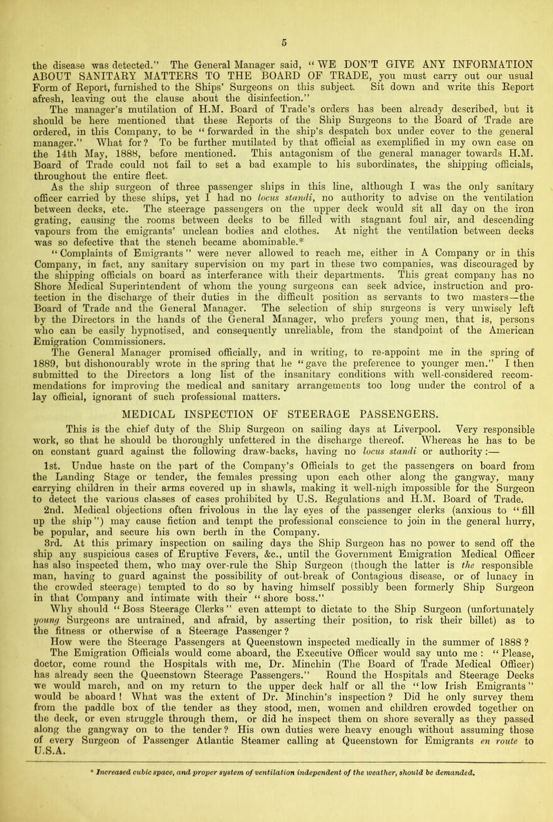 the disease was detected.” The General Manager said, “ WE DON’T GIVE ANY INFORMATION ABOUT SANITARY MATTERS TO THE BOARD OF TRADE, you must carry out our usual Form of Report, furnished to the Ships’ Surgeons on this subject. Sit down and write this Report afresh, leaving out the clause about the disinfection.” The manager’s mutilation of H.M. Board of Trade’s orders has been already described, but it should be here mentioned that these Reports of the Ship Surgeons to the Board of Trade are ordered, in this Company, to be “forwarded in the ship’s despatch box under cover to the general manager.” What for? To be further mutilated by that official as exemplified in my own case on the 14th May, 1888, before mentioned. This antagonism of the general manager towards H.M. Board of Trade could not fail to set a bad example to his subordinates, the shipping officials, throughout the entire fleet. As the ship surgeon of three passenger ships in this line, although I was the only sanitary officer carried by these ships, yet I had no locus standi, no authority to advise on the ventilation between decks, etc. The steerage passengers on the upper deck would sit all day on the iron grating, causing the rooms between decks to be filled with stagnant foul air, and descending vapours from the emigrants’ unclean bodies and clothes. At night the ventilation between decks was so defective that the stench became abominable.* “ Complaints of Emigrants ” were never allowed to reach me, either in A Company or in this Company, in fact, any sanitary supervision on my part in these two companies, was discouraged by the shipping officials on board as interferance with their departments. This great company has no Shore Medical Superintendent of whom the young surgeons can seek advice, instruction and pro- tection in the discharge of their duties in the difficult position as servants to two masters—the Board of Trade and the General Manager. The selection of ship surgeons is very unwisely left by the Directors in the hands of the General Manager, who prefers young men, that is, persons who can be easily hypnotised, and consequently unreliable, from the standpoint of the American Emigration Commissioners. The General Manager promised officially, and in writing, to re-appoint me in the spring of 1889, but dishonourably wrote in the spring that he “gave the preference to younger men.” I then submitted to the Directors a long list of the insanitary conditions with well-considered recom- mendations for improving the medical and sanitary arrangements too long under the control of a lay official, ignorant of such professional matters. MEDICAL INSPECTION OF STEERAGE PASSENGERS. This is the chief duty of the Ship Surgeon on sailing days at Liverpool. Very responsible work, so that he should be thoroughly unfettered in the discharge thereof. Whereas he has to be on constant guard against the following draw-backs, having no locus standi or authority:— 1st. Undue haste on the part of the Company’s Officials to get the passengers on board from the Landing Stage or tender, the females pressing upon each other along the gangway, many carrying children in their arms covered up in shawls, making it well-nigh impossible for the Surgeon to detect the various classes of cases prohibited by U.S. Regulations and H.M. Board of Trade. 2nd. Medical objections often frivolous in the lay eyes of the passenger clerks (anxious to “fill up the ship ”) may cause fiction and tempt the professional conscience to join in the general hurry, be popular, and secure his own berth in the Company. 3rd. At this primary inspection on sailing days the Ship Surgeon has no power to send off the ship any suspicious cases of Eruptive Fevers, &c., until the Government Emigration Medical Officer has also inspected them, who may over-rule the Ship Surgeon (though the latter is the responsible man, having to guard against the possibility of out-break of Contagious disease, or of lunacy in the crowded steerage) tempted to do so by having himself possibly been formerly Ship Surgeon in that Company and intimate with their “ shore boss.” Why should “ Boss Steerage Clerks ” even attempt to dictate to the Ship Surgeon (unfortunately youna Surgeons are untrained, and afraid, by asserting their position, to risk their billet) as to the fitness or otherwise of a Steerage Passenger ? How were the Steerage Passengers at Queenstown inspected medically in the summer of 1888? The Emigration Officials would come aboard, the Executive Officer would say unto me : “ Please, doctor, come round the Hospitals with me. Dr. Minchin (The Board of Trade Medical Officer) has already seen the Queenstown Steerage Passengers.” Round the Hospitals and Steerage Decks we would march, and on my return to the upper deck half or all the “low Irish Emigrants” would be aboard ! What was the extent of Dr. Minchin’s inspection ? Did he only survey them from the paddle box of the tender as they stood, men, women and children crowded together on the deck, or even struggle through them, or did he inspect them on shore severally as they passed along the gangway on to the tender ? Plis own duties were heavy enough without assuming those of every Surgeon of Passenger Atlantic Steamer calling at Queenstown for Emigrants en route to U.S.A. ♦ Increased eubic space, and proper system of ventilation independent of the weather, should be demanded.