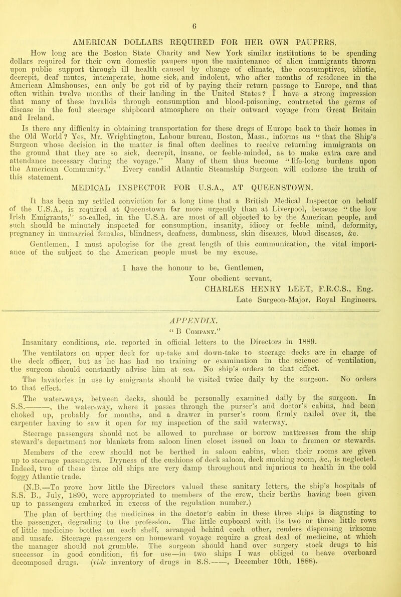 AMERICAN DOLLARS REQUIRED FOR HER OWN PAUPERS. How long are the Boston State Charity and New York similar institutions to be spending dollars required for their own domestic paupers upon the maintenance of alien immigrants thrown upon public support through ill health caused by change of climate, the consumptives, idiotic, decrepit, deaf mutes, intemperate, home sick, and indolent, who after months of residence in the American Almshouses, can only be got rid of by paying their return passage to Europe, and that often within twelve months of their landing in the United States ? I have a strong impression that many of these invalids through consumption and blood-poisoning, contracted the germs of disease in the foul steerage shipboard atmosphere on their outward voyage from Great Britain and Ireland. Is there any difficulty in obtaining transportation for these dregs of Europe hack to their homes in the Old World? Yes, Mr. Wrightington, Labour bureau, Boston, Mass., informs us “that the Ship’s Surgeon whose decision in the matter is final often declines to receive returning immigrants on the ground that they are so sick, decrepit, insane, or feeble-minded, as to make extra care and attendance necessary during the voyage.’’ Many of them thus become “life-long burdens upon the American Community.’’ Every candid Atlantic Steamship Surgeon will endorse the truth of this statement. MEDICAL INSPECTOR FOR U.S.A., AT QUEENSTOWN. It has been my settled conviction for a long time that a British Medical Inspector on behalf of the U.S.A., is required at Queenstown far more urgently than at Liverpool, because “ the low Irish Emigrants,’’ so-called, in the U.S.A. are most of all objected to by the American people, and such should be minutely inspected for consumption, insanity, idiocy or feeble mind, deformity, pregnancy in unmarried females, blindness, deafness, dumbness, skin diseases, blood diseases, &c. Gentlemen, I must apologise for the great length of this communication, the vital import- ance of the subject to the American people must be my excuse. I have the honour to be. Gentlemen, Your obedient servant, CHARLES HENRY LEET, F.R.C.S., Eng. Late Surgeon-Major, Royal Engineers. APPENDIX. “ B Company.’’ Insanitary conditions, etc. reported in official letters to the Directors in 1889. The ventilators on upper deck for up-take and down-take to steerage decks are in charge of the deck officer, but as he has had no training or examination in the science of ventilation, the surgeon should constantly advise him at sea. No ship’s orders to that effect. The lavatories in use by emigrants should be visited twice daily by the surgeon. No orders to that effect. The water-ways, between decks, should be personally examined daily by the surgeon. In S.S. , the water-way, where it passes through the purser’s and doctor’s cabins, had been choked up, probably for months, and a drawer in purser’s room firmly nailed over it, the carpenter having to saw it open for my inspection of the said waterway. Steerage passengers should not be allowed to purchase or borrow mattresses from the ship steward’s department nor blankets from saloon linen closet issued on loan to firemen or stewards. Members of the crew should not be berthed in saloon cabins, when their rooms are given up to steerage passengers. Dryness of the cushions of deck saloon, deck smoking room, &c., is neglected. Indeed, two of these three old ships are very damp throughout and injurious to health in the cold foggy Atlantic trade. (N.B.—To prove how little the Directors valued these sanitary letters, the ship’s hospitals of S.S. B., July, 1890, were appropriated to members of the crew, their berths having been given up to passengers embarked in excess of the regulation number.) The plan of berthing the medicines in the doctor’s cabin in these three ships is disgusting to the passenger, degrading to the profession. The little cupboard with its two or three little rows of little medicine bottles on each shelf, arranged behind each other, renders dispmping irksome and imsafe. Steerage passengers on homeward voyage require a great deal of medicine, at which the manager should not grumble. The surgeon should hand over surgery stock drugs to his successor in good condition, fit for use—in two ships I was obliged to heave overboard decomposed drugs. [vide inventory of drugs in S.S. , December 10th, 1888),