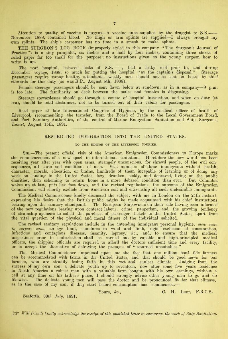 Attention to quality of vaccine is urgent—A vaccine tube supplied by the druggist to S.S. November, 1888, contained blood. No thigh or arm splints are supplied—I always brought my own splints. The ship’s carpenter has no time in a smash to make splints. THE SUEGEON’S LOG BOOK (improperly styled in this company “ The Surgeon’s Journal of Practice”) is a tiny pamphlet, six inches and a half by four inches, containing three sheets of ruled paper far too small for the purpose ; no instructions given to the young surgeon how to write it up. The port hospital, between decks of S.S. , had a leaky roof prior to, and during December voyage, 1888, so much for putting the hospital “ at the captain’s disposal.” Steerage passengers require strong healthy attendants, weakly men should not be sent on board by chief stewards for this duty (as was E.P., August 5th, 1888). Female steerage passengers should be sent down below at sundown, as in A company—9 p.m. is too late. The familiarity on deck between the males and females is disgusting. Steerage stewardesses should go through a course of hospital instruction, and when on duty (at sea), should be total abstainers, not to be turned out of their cabins for passengers. Read paper at late International Congress of Hygiene, by the medical officer of health of Liverpool, recommending the transfer, from the Board of Trade to the Local Government Board, and Port Sanitary Authorities, of the control of Marine Emigration Sanitation and Ship Surgeons, Lancet, August 15th, 1891. RESTRICTED IMMIGRATION INTO THE UNITED STATES. TO THE EDITOK OF THE LIVEEPOOL COURIER. Sir,—The present official visit of the American Emigration Commissioners to Europe marks the commencement of a new epoch iu international sanitation. Heretofore the new world has been receiving year after year with open arms, strangely unconscious, for shrewd people, of the evil con- sequences, all sorts and conditions of men. Vast numbers of these immigrants without health, character, morals, education, or brains, hundreds of them incapable of learning or of doing any work on landing in the United States, lazy, drunken, sickly, and depraved, living on the public charities, then scheming to return home in a more debased condition than ever. But Columbia wakes up at last, puts her foot down, and the revised regulations, the outcome of the Emigration Commission, will shortly exclude from American soil and citizenship all such undesirable immigrants. The Medical Commissioner kindly discussed the subject with me in London on the 24th instant, expressing his desire chat the British public might be made acquainted with his chief instructions bearing upon the sanitary standpoint. The European Shipowners on their side having been informed of the new regulations beaiing upon contract labour, crime, pauperism, and the growing tendency of steamship agencies to solicit the purchase of passengers tickets to the United States, apart from the vital question of the physical and moral fitness of the individual solicited. The revised sanitary regulations include in the intending immigrant personal hygiene, mois sana in corj>nre sam, an age limit, soundness in wind and limb, rigid exclusion of consumption, infectious and contagious diseases, insanity, leprosy, &c., and, to ensure that the medical inspections prior to embarkation shall be carried out by capable and high-principled medical officers, the shipping officials are required to afford the doctors sufficient time and every facility, or to accept the alternative of defraying the passages of “ returned unsuitables.” The Medical Commissioner impressed upon me the fact that one million bona fide farmers can be accommodated with farms in the United States, and that should be good news for our farmers, who are steadily losing faith in this wet and sunless climate. Judging from the success of my own son, a delicate youth up to seventeen, now after some five years residence in North America a robust man with a valuable farm bought with his own earnings, without a call at any time on his lather’s purse, I should strongly advise other young men to go and do likewise. The delicate young men will pass the doctor and be pronounced fit for that climate, as in the case of my son, if they start before consumption has commenced.— Yours, &c., C. H. Leet, F.R.C.S. Seaforth, dOth Juhj, 1891. Will fricndu kindltj acknowledge the receipt of this published letter to encourage the work of Ship Sanitation.