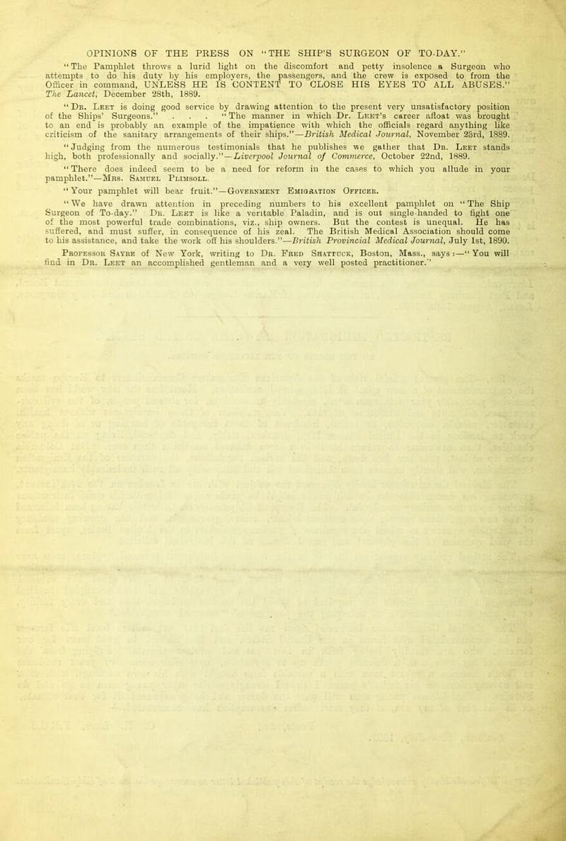 OPINIONS OF THE PEESS ON “THE SHIP’S SURGEON OF TO-DAY,’’ “ The Pamphlet throws a lurid light on the discomfort and petty insolence a Surgeon who attempts to do his duty by his employers, the passengers, and the crew is exposed to from the Officer in command, UNLESS HE IS CONTENT TO CLOSE HIS EYES TO ALL ABUSES.” The Lancet, December 28th, 1889. “ Dr. Leet is doing good service by drawing attention to the present very unsatisfactory position of the Ships’ Surgeons.” ...” The manner in which Dr. Leet’s career afloat was brought to an end is probably an example of the impatience with which the officials regard anything like criticism of the sanitary arrangements of their ships.”—British Medical Journal, November 23rd, 1889. “Judging from the numerous testimonials that he publishes we gather that Dr. Leet stands high, both professionally and socially.”—Liverpool Jour^ial of Commerce, October 22nd, 1889. “ There does indeed seem to be a need for reform in the cases to which you allude in your pamphlet.”—Mrs. Samuel Plimsoll. “ Your pamphlet will bear fruit.”—Government Emior.ation Officer. “We have drawn attention in preceding numbers to his excellent pamphlet on “The Ship Surgeon of To-day.” Dr. Leet is like a veritable Paladin, and is out single-handed to fight one of the most powerful trade combinations, viz., ship owners. But the contest is unequal. He has suffered, and must suffer, in consequence of his zeal. The British Medical Association should come to his assistance, and take the work off his shoulders.”—British Provincial Medical Journal, July 1st, 1890. Professor S.avre of New York, writing to Dr. Fred Shattdck, Boston, Mass., says j—“You will find in Dr. Leet an accomplished gentleman and a very well posted practitioner.”