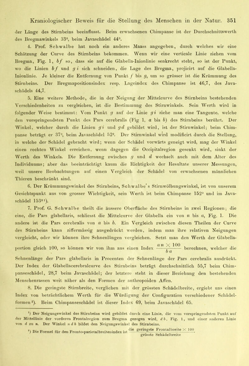 der Länge des Stirnbeins beeinflusst. Beim erwachsenen Chimpanse ist der Durchschnittswerth des Bregmawinkels 33°, beim Javaschädel 44°. 4. Prof. Schwalbe hat noch ein anderes Maass angegeben, durch welches wir eine Schätzung der Curve des Stirnbeins bekommen. Wenn wir eine verticale Linie ziehen vom Bregma, Fig. 1, bf so, dass sie auf die Glabella-Inionlinie senkrecht steht, so ist der Punkt, wo die Linien bf und <J i sich schneiden, die Lage des Bregma, projicirt auf die Glabella- Inionlinie. Je kleiner die Entfernung von Punkt / bis y, um so grösser ist die Krümmung des Stirnbeins. Der Bregmapositionsindex resp. Lageindex des Chimpanse ist 46,7, des Java- schädels 44,7. 5. Eine weitere Methode, die in der Neigung der Mittelcurve des Stirnbeins bestehenden Verschiedenheiten zu vergleichen, ist die Bestimmung des Stirn winkeis. Sein Werth wird in folgender Weise bestimmt: Vom Punkt <J auf der Linie yi ziehe man eine Tangente, welche den vorspringendsten Punkt des Pars cerebralis (Fig 1, a bis b) des Stirnbeins berührt. Der Winkel, welcher durch die Linien yi und (Jd gebildet wird, ist der Stirnwinkel; beim Chim- panse beträgt er 37°, beim Javaschädel 52°. Der Stirnwinkel wird modificirt durch die Stellung, in welche der Schädel gebracht wird; wenn der Schädel vorwärts geneigt wird, mag der Winkel einen rechten Winkel erreichen, wenn dagegen die Occipitalregion gesenkt wird, sinkt der Werth des Winkels. Die Entfernung zwischen y und d wechselt auch mit dem Alter des Individuums; aber das beeinträchtigt kaum die Richtigkeit der Resultate unserer Messungen, weil unsere Beobachtungen auf einen Vergleich der Schädel von erwachsenen männlichen Thieren beschränkt sind. 6. Der Krümmungswinkel des Stirnbeins, Schwalbe’s Stirnwölbungswinkel, ist von unserem Gesichtspunkt aus von grosser Wichtigkeit, sein Werth ist beim Chimpanse 152° und im Java- schädel 153°1). 7. Prof. G. Schwalbe theilt die äussere Oberfläche des Stirnbeins in zwei Regionen; die eine, die Pars glabellaris, schliesst die Mittelcurve der Glabella ein von n bis et, Fig. 1. Die andere ist die Pars cerebralis von a bis b. Ein Vergleich zwischen diesen Theilen der Curve des Stirnbeins kann ziftermässig ausgedrückt werden, indem man ihre relativen Neigungen vergleicht, oder wir können ihre Sehnenlängen vergleichen. Setzt man den Werth der Glabella- CI YI ^ 100 Portion gleich 100, so können wir von ihm aus einen Index berechnen, welcher die b a Sehnenlänge der Pars glabellaris in Procenten der Sehnenlänge der Pars cerebralis ausdrückt. Der Index der Glabellacerebralcurve des Stirnbeins beträgt durchschnittlich 55,7 beim Chirn- panseschädel, 28,7 beim Javaschädel; der letztere steht in dieser Beziehung den bestehenden Menschenrassen weit näher als den Formen der anthropoiden Affen. 8. Die geringste Stirnbreite, verglichen mit der grössten Schädelbreite, ergiebt uns einen Index von beträchtlichem Werth für die Würdigung der Configuration verschiedener Schädel- formen 2). Beim Chimpanseschädel ist dieser Index 69, beim Javaschädel 65. ') Der Neigungswinkel des Stirnbeins wird gebildet durch eine Linie, die vom vorspringendsten Punkt auf der Mittellinie der vorderen Frontalregion zum Bregma gezogen wird, db, Fig. 1, und einer anderen Linie von d zu n. Der Winkel ndb bildet den Neigungswinkel des Stirnbeins. n r,. „ -r, , .die geringste Frontalbreite X 100 ) Die Formel für den Fronto-parietalbreitenmdex ist - - grösste Schädelbreite