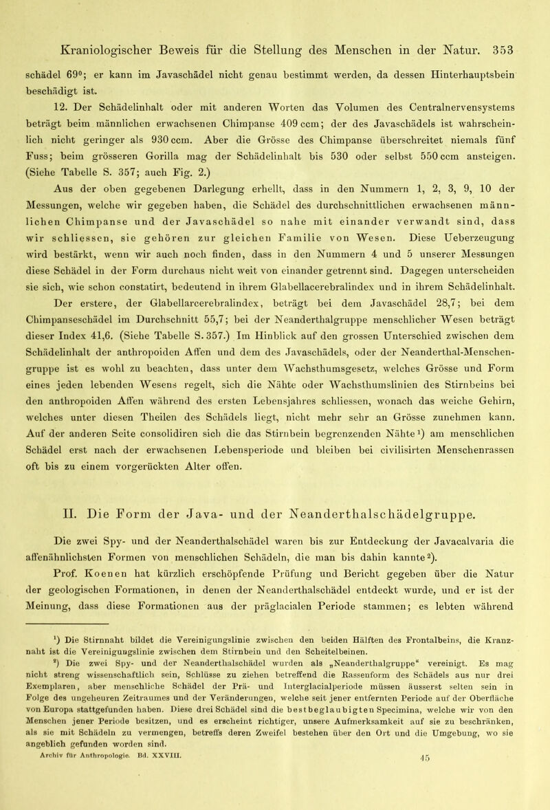 schädel 69°; er kann im Javaschädel nicht genau bestimmt werden, da dessen Hinterhauptsbein beschädigt ist. 12. Der Schädelinhalt oder mit anderen Worten das Volumen des Centralnervensystems beträgt beim männlichen erwachsenen Chirapanse 409 ccm; der des Javaschädels ist wahrschein- lich nicht geringer als 930 ccm. Aber die Grösse des Chimpanse überschreitet niemals fünf Fuss; beim grösseren Gorilla mag der Schädeliuhalt bis 530 oder selbst 550 ccm ansteigen. (Siehe Tabelle S. 357; auch Fig. 2.) Aus der oben gegebenen Darlegung erhellt, dass in den Nummern 1, 2, 3, 9, 10 der Messungen, welche wir gegeben haben, die Schädel des durchschnittlichen erwachsenen männ- lichen Chimpanse und der Javaschädel so nahe mit einander verwandt sind, dass wir schliessen, sie gehören zur gleichen Familie von Wesen. Diese Ueberzeugung wird bestärkt, wenn wir auch noch finden, dass in den Nummern 4 und 5 unserer Messungen diese Schädel in der Form durchaus nicht weit von einander getrennt sind. Dagegen unterscheiden sie sich, wie schon constatirt, bedeutend in ihrem Glabellacerebralindex und in ihrem Schädelinhalt. Der erstere, der Glabellarcerebvalindex, beträgt bei dem Javaschädel 28,7; bei dem Chimpanseschädel im Durchschnitt 55,7; bei der Neanderthalgruppe menschlicher Wesen beträgt dieser Index 41,6. (Siehe Tabelle S. 357.) Im Hinblick auf den grossen Unterschied zwischen dem Schädelinhalt der anthropoiden Affen und dem des Javaschädels, oder der Neandertlial-Menschen- gruppe ist es wohl zu beachten, dass unter dem Wachsthumsgesetz, welches Grösse und Form eines jeden lebenden Wesens regelt, sich die Nähte oder Wachsthumslinien des Stirnbeins bei den anthropoiden Allen während des ersten Lebensjahres schliessen, wonach das weiche Gehirn, welches unter diesen Theilen des Schädels liegt, nicht mehr sehr an Grösse zunehmen kann. Auf der anderen Seite consolidiren sich die das Stirnbein begrenzenden Nähte am menschlichen Schädel erst nach der erwachsenen Lebensperiode und bleiben bei civilisirten Menschenrassen oft bis zu einem vorgerückten Alter offen. II. Die Form der Java- und der Neandertlialscliädelgruppe. Die zwei Spy- und der Neanderthalschädel waren bis zur Entdeckung der Javacalvaria die affenähnlichsten Formen von menschlichen Schädeln, die man bis dahin kannte2). Prof. Koenen hat kürzlich erschöpfende Prüfung und Bericht gegeben über die Natur der geologischen Formationen, in denen der Neanderthalschädel entdeckt wurde, und er ist der Meinung, dass diese Formationen aus der präglacialen Periode stammen; es lebten während ') Die Stirnnaht bildet die Vereinigungslinie zwischen den beiden Hälften des Frontalbeins, die Kranz- naht ist die Vereinigungslinie zwischen dem Stirnbein und den Scheitelbeinen. *) Die zwei Spy- und der Neanderthalschädel wurden als „Neanderthalgruppe“ vereinigt. Es mag nicht streng wissenschaftlich sein, Schlüsse zu ziehen betreffend die Rassenform des Schädels aus nur drei Exemplaren, aber menschliche Schädel der Prä- und Interglacialperiode müssen äusserst selten sein in Folge des ungeheuren Zeitraumes und der Veränderungen, welche seit jener entfernten Periode auf der Oberfläche von Europa stattgefunden haben. Diese drei Schädel sind die bestbeglaubigteu Specinüna, welche wir von den Menschen jener Periode besitzen, und es erscheint richtiger, unsere Aufmerksamkeit auf sie zu beschränken, als sie mit Schädeln zu vermengen, betreffs deren Zweifel bestehen über den Ort und die Umgebung, wo sie angeblich gefunden worden sind. Archiv für Anthropologie. Bd. XXVILI. 45