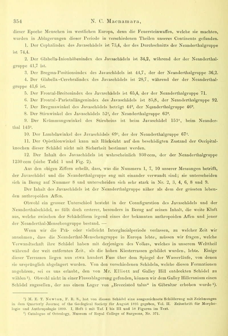 dieser Epoche Menschen im westlichen Europa, denn die Feuersteinwaffen, welche sie machten, wurden in Ablagerungen dieser Periode in verschiedenen Theilen unseres Continents gefunden. 1. Der Cephalindex des Javaschädels ist 73,4, der des Durchschnitts der Neanderthalgruppe ist 74,4. 2. Der Glabella-Inionhöhenindex des Javaschädels ist 34,2, während der der Neanderthal- gruppe 41,7 ist. 3. Der Bregma-Positionsindex des Javaschädels ist 44,7, der der Neanderthalgruppe 36,2. 4. Der Glabella- Cerebralindex des Javaschädels ist 28,7, während der der Neanderthal- gruppe 41,6 ist. 5. Der Frontal-Breitenindex des Javaschädels ist 65,4, der der Neanderthalgruppe 71. 6. Der Frontal-Parietallängenindex des Javaschädels ist 85,8, der Neanderthalgruppe 92. 7. Der Bregmawinkel des Javaschädels beträgt 44°, der Neanderthalgruppe 46°. 8. Der Stirnwinkel des Javaschädels 52°, der Neanderthalgruppe 62°. 9. Der Krümmungswinkel des Stirnbeins ist beim Javaschädel 153°, beim Neander- thal 143°. 10. Der Lambdawinkel des Javaschädels 69°, der der Neanderthalgruppe 67°. 11. Der Opisthionwinkel kann mit Rücksicht auf den beschädigten Zustand der Occipital- knochen dieser Schädel nicht mit Sicherheit bestimmt werden. 12. Der Inhalt des Javaschädels ist wahrscheinlich 930 ccm, der der Neanderthalgruppe 1230 ccm (siehe Tafel 1 und Fig. 2). Aus den obigen Ziffern erhellt, dass, was die Nummern 1, 7, 10 unserer Messungen betrifft, der Javaschädel und die Neanderthalgruppe eng mit einander verwandt sind; sie unterscheiden sich in Bezug auf Nummer 8 und unterscheiden sich sehr stark in Nr. 2, 3, 4, 6, 8 und 9. Der Inhalt des Javaschädels ist der Neanderthalgruppe näher als dem der grössten leben- den anthropoiden Affen. Obwohl ein grosser Unterschied besteht in der Connfiguration des Javaschädels und der Neanderthalschädel, so füllt doch ersterer, besonders in Bezug auf seinen Inhalt, die weite Kluft aus, welche zwischen der Schädelform irgend eines der bekannten anthropoiden Affen und jener der Neanderthal-Menschengruppe bestand. — Wenn wir die Prä- oder vielleicht Interglacialperiode verlassen, zu welcher Zeit wir annehmen, dass die Neanderthal-Menschengruppe in Europa lebte, müssen wir fragen, welche Verwandtschaft ihre Schädel haben mit derjenigen des Volkes, welches in unserem Welttheil während der weit entfernten Zeit, als die hohen Kiesterrassen gebildet wurden, lebte. Einige dieser Terrassen liegen nun etwa hundert Fuss über dem Spiegel der Wasserläufe, von denen sie ursprünglich abgelagert wurden. Von den verschiedenen Schädeln, welche diesen Formationen angehören, sei es uns erlaubt, den von Mr. Elliott auf Galley Hill entdeckten Schädel zu wählen *). Obwohl nicht in einer Flussablagerung gefunden, können wir dem Galley Hillcranium einen Schädel zugesellen, der aus einem Lager von „Brecciated talus“ in Gibraltar erhoben wurde1 2). 1) M. E. T. Newton, F. R. S., hat von diesem Schädel eine ausgezeichnete Schilderung mit Zeichnungen in dem Quarterly Journal of the Geological Society für August 1895 gegeben, Vol. II. Zeitschrift für Morpho- logie und Anthropologie 1899. I, Heft 1 mit Taf. I bis III und 58 Figuren im Text. 2) Catalogue of Osteology, Museum of Royal College of Surgeons, Nr. 371.