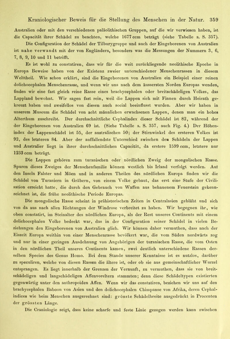 Australien oder mit den verschiedenen paläolithischen Gruppen, auf die wir verwiesen haben, ist die Capacität ihrer Schädel zu beachten, welche 1677 ccm beträgt (siehe Tabelle a. S. 357). Die Configuration der Schädel der Tilburygruppe und auch der Eingeborenen von Australien ist nahe verwandt mit der von Engländern, besonders was die Messungen der Nummern 3, 6, 7, 8, 9, 10 und 11 betrifft. Es ist wohl zu constatiren, dass wir für die weit zurückliegende neolithische Epoche in Europa Beweise haben von der Existenz zweier unterschiedener Menschenrassen in diesem Welttheil. Wie schon erklärt, sind die Eingeborenen von Australien ein Beispiel einer reinen dolichocephalen Menschenrasse, und wenn wir uns nach dem äussersten Norden Europas wenden, finden wir eine fast gleich reine Rasse eines brachycephalen oder breitschädeligen Volkes, das Lappland bewohnt. Wir sagen fast rein, weil die Lappen sich mit Finnen durch Heirath ge- kreuzt haben und zweifellos von diesen auch social beeinflusst wurden. Aber wir haben in unserem Museum die Schädel von acht männlichen erwachsenen Lappen, denen man ein hohes Alterthum zuschreibt. Der durchschnittliche Cephalindex dieser Schädel ist 82, während der der Eingeborenen von Australien 69 ist. (Siehe Tabelle a. S. 357, auch Fig. 4.) Der Höhen- index der Lappenschädel ist 55, der australischen 50; der Stirnwinkel des ersteren Volkes ist 92, des letzteren 84. Aber der auffallendste Unterschied zwischen den Schädeln der Lappen und Australier liegt in ihrer durchschnittlichen Capacität, da erstere 1599 ccm, letztere nur 1233 ccm beträgt. Die Lappen gehören zum turanischen oder nördlichen Zweig der mongolischen Rasse. Spuren dieses Zweiges der Menschenfamilie können westlich bis Irland verfolgt werden. Aut den Inseln Falster und Möen und in anderen Theilen des nördlichen Europa finden wir die Schädel von Turaniern in Gräbern, von einem Volke gebaut, das erst eine Stufe der Civili- sation erreicht hatte, die durch den Gebrauch von Waffen aus behauenem Feuerstein gekenn- zeichnet ist, die frühe neolithische Periode Europas. Die mongolische Rasse scheint in prähistorischen Zeiten in Centralasien geblüht und sich von da aus nach allen Richtungen der Windrose verbreitet zu haben. Wir begegnen ihr, wie oben constatirt, im Steinalter des nördlichen Europa, als der Rest unseres Continents mit einem dolichocephalen Volke bedeckt war, das in der Configuration seiner Schädel in vielen Be- ziehungen den Eingeborenen von Australien glich. Wir können daher vermuthen, dass nach der Eiszeit Europa weithin von einer Menschenrasse bevölkert war, die vom Süden nordwärts zog und nur in einer geringen Ausdehnung von Angehörigen der turanischen Rasse, die vom Osten in den nördlichen Theil unseres Continents kamen, zwei deutlich unterschiedene Rassen der- selben Species des Genus Homo. Bei dem Stande unserer Kenntnisse ist es nutzlos, darüber zu speculiren, welche von diesen Rassen die ältere ist, oder ob sie aus gemeinschaftlicher Wurzel entsprangen. Es liegt innerhalb der Grenzen der Vernunft, zu vermuthen, dass sie von breit- schädeligen und langschädeligen Affenvoreltern stammten; denn diese Schädeltypen existierten gegenwärtig unter den anthropoiden Affen. Wenn wir das constatiren, beziehen wir uns auf den brachycephalen Baboon von Asien und den dolichocephalen Cliimpanse von Afrika, deren Cephal- indices wie beim Menschen ausgerechnet sind: grösste Schädelbreite ausgedrückt in Procenten der grössten Länge. Die Craniologie zeigt, dass keine scharfe und feste Linie gezogen werden kann zwischen