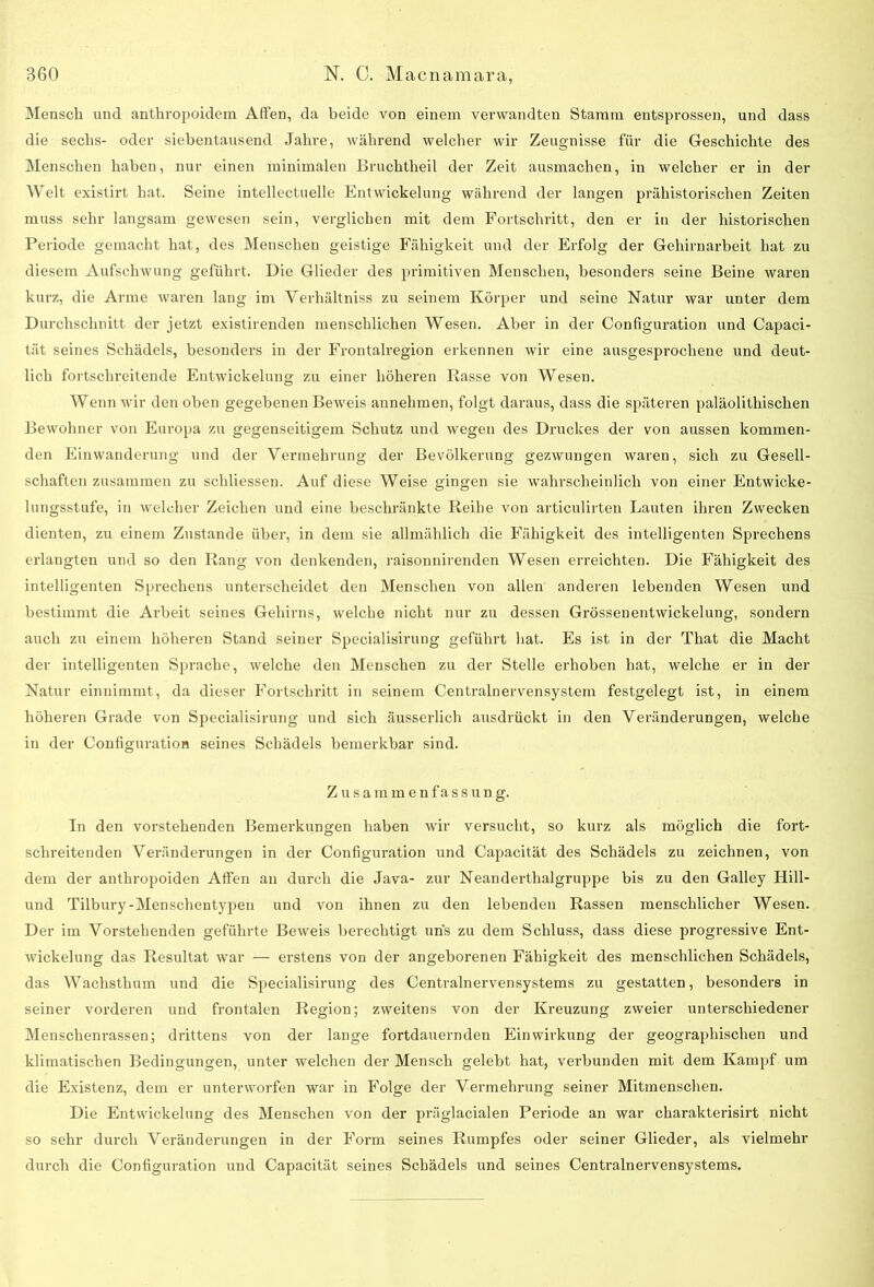 Mensch und anthropoidem Affen, da beide von einem verwandten Stamm entsprossen, und dass die sechs- oder siebentausend Jahre, während welcher wir Zeugnisse für die Geschichte des Menschen haben, nur einen minimalen Bruchtheil der Zeit ausmachen, in welcher er in der Welt existirt hat. Seine intellectuelle Entwickelung während der langen prähistorischen Zeiten muss sehr langsam gewesen sein, verglichen mit dem Fortschritt, den er in der historischen Periode gemacht hat, des Menschen geistige Fähigkeit und der Erfolg der Gehirnarbeit hat zu diesem Aufschwung geführt. Die Glieder des primitiven Menschen, besonders seine Beine waren kurz, die Arme waren lang im Verhältniss zu seinem Körper und seine Natur war unter dem Durchschnitt der jetzt existirenden menschlichen Wesen. Aber in der Configuration und Capaci- tät seines Schädels, besonders in der Frontalregion erkennen wir eine ausgesprochene und deut- lich fortschreitende Entwickelung zu einer höheren Rasse von Wesen. Wenn wir den oben gegebenen Beweis annehmen, folgt daraus, dass die späteren paläolithischen Bewohner von Europa zu gegenseitigem Schutz und wegen des Druckes der von aussen kommen- den Einwanderung und der Vermehrung der Bevölkerung gezwungen waren, sich zu Gesell- schaften zusammen zu schliessen. Auf diese Weise gingen sie wahrscheinlich von einer Entwicke- lungsstufe, in welcher Zeichen und eine beschränkte Reihe von articulirten Lauten ihren Zwecken dienten, zu einem Zustande über, in dem sie allmählich die Fähigkeit des intelligenten Sprechens erlangten und so den Rang von denkenden, raisonnirenden Wesen erreichten. Die Fähigkeit des intelligenten Sprechens unterscheidet den Menschen von allen anderen lebenden Wesen und bestimmt die Arbeit seines Gehirns, welche nicht nur zu dessen Grössenentwickelung, sondern auch zu einem höheren Stand seiner Specialisirung geführt hat. Es ist in der That die Macht der intelligenten Sprache, welche den Menschen zu der Stelle erhoben hat, welche er in der Natur einnimmt, da dieser Fortschritt in seinem Centralnervensystem festgelegt ist, in einem höheren Grade von Specialisirung und sich äusserlich ausdrückt in den Veränderungen, welche in der Configuration seines Schädels bemerkbar sind. Zusammenfassung. In den vorstehenden Bemerkungen haben wir versucht, so kurz als möglich die fort- schreitenden Veränderungen in der Configuration und Capacität des Schädels zu zeichnen, von dem der anthropoiden Affen an durch die Java- zur Neanderthalgruppe bis zu den Galley Hill- und Tilbury-Menschentypen und von ihnen zu den lebenden Rassen menschlicher Wesen. Der im Vorstehenden geführte Beweis berechtigt uns zu dem Schluss, dass diese progressive Ent- wickelung das Resultat war — erstens von der angeborenen Fähigkeit des menschlichen Schädels, das Wachsthum und die Specialisirung des Centralnervensystems zu gestatten, besonders in seiner vorderen und frontalen Region; zweitens von der Kreuzung zweier unterschiedener Menschenrassen; drittens von der lange fortdauernden Einwirkung der geographischen und klimatischen Bedingungen, unter welchen der Mensch gelebt hat, verbunden mit dem Kampf um die Existenz, dem er unterworfen war in Folge der Vermehrung seiner Mitmenschen. Die Entwickelung des Menschen von der präglacialen Periode an war charakterisirt nicht so sehr durch Veränderungen in der Form seines Rumpfes oder seiner Glieder, als vielmehr durch die Configuration und Capacität seines Schädels und seines Centralnervensystems.