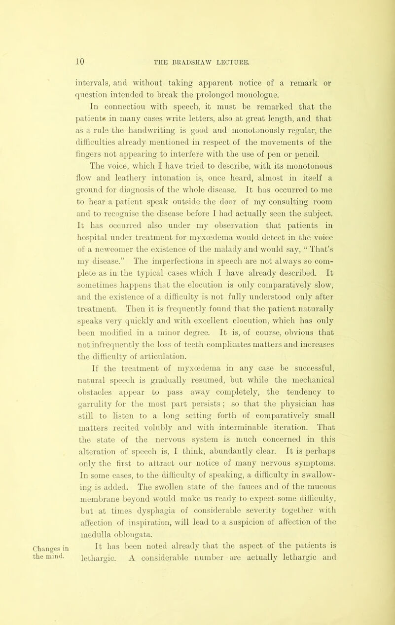 intervals, and without taking ap])arent notice of a remark or question intended to break the prolonged monologue. In connection with speech, it must be remarked that the patients in many cases write letters, also at great length, and that as a rule the handwriting is good and monotonously regular, the difficulties already mentioned in respect of the movements of the fingers not appearing to interfere with the use of pen or pencil. The voice, which I have tried to describe, with its monotonous flow and leathery intonation is, once heard, almost in itself a ground for diagnosis of the whole disease. It has occurred to me to hear a patient speak outside the door of my consulting room and to recognise the disease before I had actually seen the subject. It has occurred also under my observation that patients in hospital under treatment for myxcedema would detect in the voice of a newcomer the existence of the malady and would say, “ That’s my disease.” The imperfections in speech are not always so com- plete as in the typical cases which I have already described. It sometimes happens that the elocution is only comparatively slow, and the existence of a difficulty is not fully understood only after treatment. Then it is frequently found that the patient naturally speaks very quickly and with excellent elocution, which has only been modified in a minor degree. It is, of course, obvious that not infrequently the loss of teeth complicates matters and increases the difficulty of articulation. If the treatment of myxoedema in any case be successful, natural speech is gradually resumed, but while the mechanical obstacles appear to pass away completely, the tendency to garrulity for the most part persists ; so that the physician has still to listen to a long setting forth of comparatively small matters recited volubly and with interminable iteration. That the state of the nervous system is much concerned in tins alteration of speech is, I think, abundantly clear. It is perhaps only the first to attract our notice of many nervous syuqjtoms. In some cases, to the difficulty of speaking, a difficulty in swallow- ing is added. The swollen state of the fauces and of the mucous membrane beyond would make us ready to expect some difficulty, hut at times dysphagia of considerable severity together with affection of inspiration, will lead to a suspicion of affection of the medulla oblongata. It has been noted already that the aspect of the patients is lethargic. A considerable number are actually lethargic and