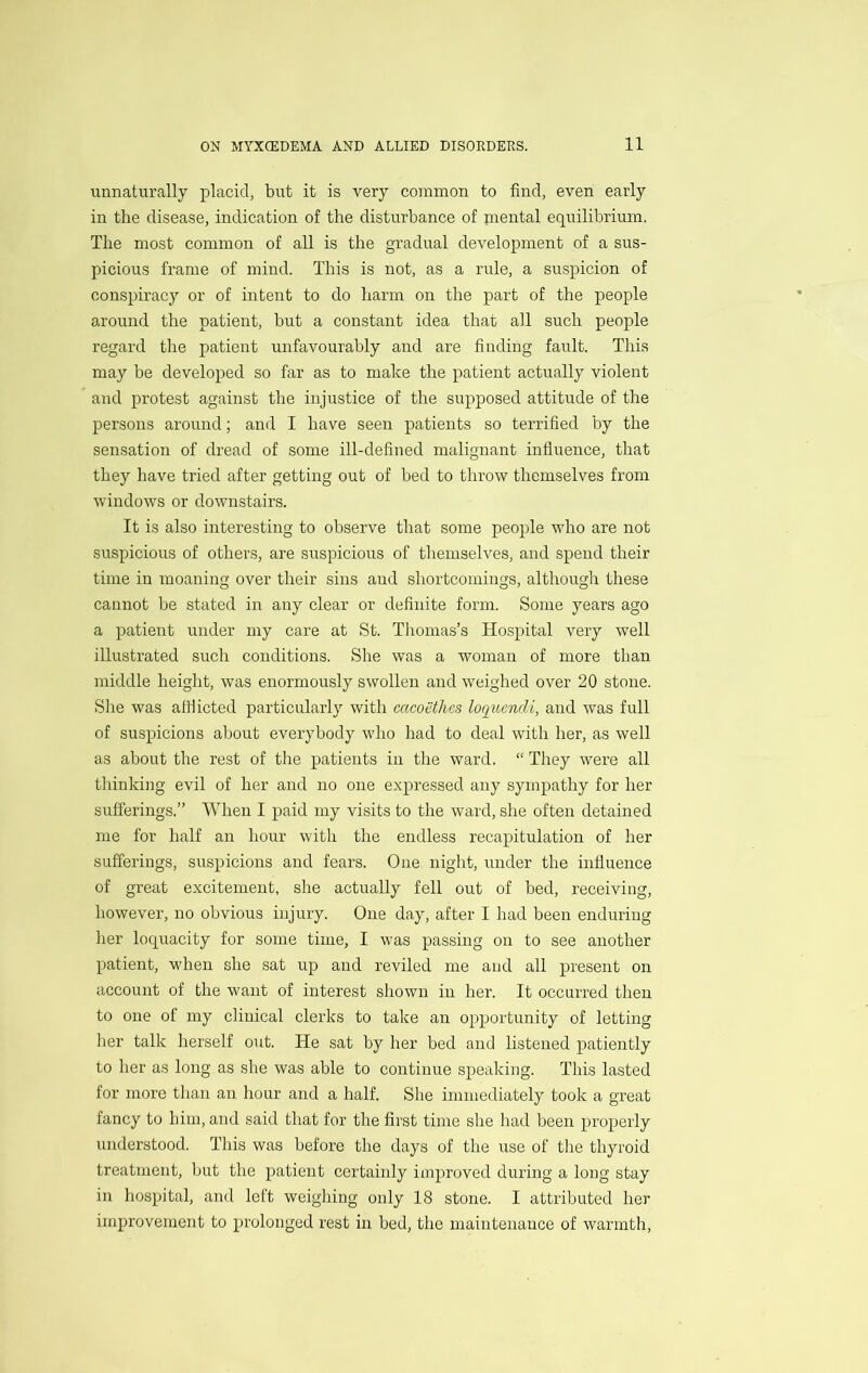 unnaturally placid, but it is very common to find, even early in the disease, indication of the disturbance of rnental equilibrium. The most common of all is the gradual development of a sus- picious frame of mind. This is not, as a rule, a suspicion of conspiracy or of intent to do harm on the part of the people around the patient, but a constant idea that all such people regard the patient unfavourably and are finding fault. This may be developed so far as to make the patient actually violent and protest against the injustice of the supposed attitude of the persons around; and I have seen patients so terrified by the sensation of dread of some ill-defined malignant influence, that they have tried after getting out of bed to throw themselves from windows or downstairs. It is also interesting to observe that some people who are not suspicious of others, are suspicious of themselves, and spend their time in moaning over their sins and shortcomings, although these cannot be stated in any clear or definite form. Some years ago a patient under my care at St. Tliomas’s Hospital very well illustrated such conditions. She was a woman of more than middle height, was enormously swollen and weiglied over 20 stone. She was attiicted particularly with cacoethcs loquendi, and was full of suspicions about everybody who had to deal with her, as well as about the rest of the patients in tlie ward. “ They were all thinking evil of her and no one expressed any sympathy for her sufferings.” When I paid my visits to the ward, she often detained me for half an hour witli the endless recapitulation of her sufferings, suspicions and fears. One night, under the influence of great excitement, she actually fell out of bed, receiving, however, no obvious injury. One day, after I had been enduring her loquacity for some time, I was passing on to see another patient, when she sat up and reviled me and all present on account of the want of interest shown in her. It occurred then to one of my clinical clerks to take an opportunity of letting her talk herself out. He sat by her bed and listened patiently to her as long as she was able to continue speaking. This lasted for more than an hour and a half. She immediately took a great fancy to him, and said that for the first time she had been properly understood. This was before the days of the use of tlie thyroid treatment, but the patient certainly improved during a long stay in hospital, and left weighing only 18 stone. I attributed her improvement to prolonged rest in bed, the maintenance of warmth.