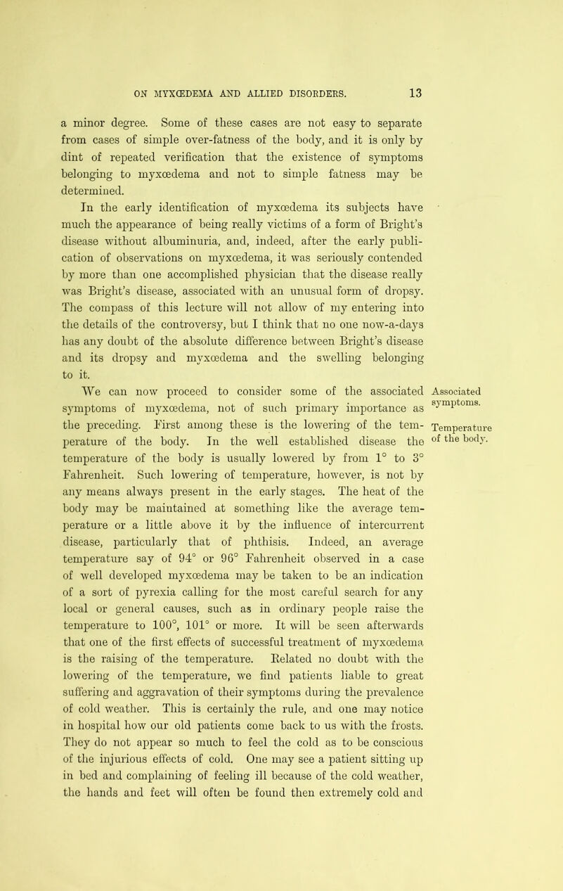 a minor degree. Some of these cases are not easy to separate from cases of simple over-fatness of the body, and it is only by dint of repeated verification that the existence of symptoms belonging to myxoedema and not to simple fatness may he determined. In the early identification of myxoedema its subjects have much the appearance of being really victims of a form of Bright’s disease without albuminuria, and, indeed, after the early publi- cation of observations on myxoedema, it was seriously contended by more than one accomplished physician that the disease really was Bright’s disease, associated with an unusual form of dropsy. The compass of this lecture will not allow of my entering into the details of the controversy, but I think that no one now-a-days has any doubt of the absolute difference between Bright’s disease and its dropsy and myxoedema and the swelling belonging to it. We can now proceed to consider some of the associated Associated symptoms of myxoedema, not of such primary importance as the preceding. Birst among these is the lowering of the tern- Temperature perature of the body. In the well established disease the temperature of the body is usually lowered by from 1° to 3° Fahrenheit. Such lowering of temperature, however, is not by any means always present in the early stages. The heat of the body may be maintained at something like the average tem- perature or a little above it by the influence of intercurrent disease, particularly that of phthisis. Indeed, an average temperature say of 94° or 96° Fahrenheit observed in a case of well developed myxoedema may be taken to be an indication of a sort of pyrexia calling for the most careful search for any local or general causes, such as in ordinary people raise the temperature to 100°, 101° or more. It will be seen afterwards that one of the first effects of successful treatment of myxoedema is the raising of the temperature. Belated no doubt with the lowering of the temperature, we find patients liable to great suffering and aggravation of their symptoms during the prevalence of cold weather. This is certainly the rule, and one may notice in hospital how our old patients come back to us with the frosts. Tliey do not appear so much to feel the cold as to be conscious of the injurious effects of cold. One may see a patient sitting up in bed and complaining of feeling ill because of the cold weather, the hands and feet will often be found then extremely cold and
