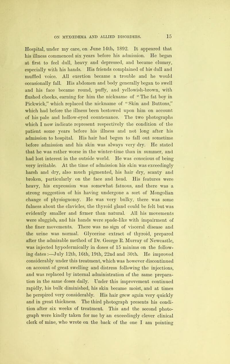 Hospital, under my care, on June 14th, 1892. It appeared that his illness commenced six years before his admission. He began at first to feel dull, heavy and depressed, and became clumsy, especially with his hands. His friends complained of his dull and muffled voice. All exertion became a trouble and he woidd occasionally fall. His abdomen and body generally began to swell and his face became round, puffy, and yellowish-brown, with flushed cheeks, earning for him the nickname of “ The fat boy in Pickwick,” which replaced the nickname of “ Skin and Buttons,” which had before the illness been bestowed upon him on account of his pale and hollow-eyed countenance. The two photographs which I now indicate represent respectively the condition of the patient some years before his illness and not long after his admission to hospital. His hair had begun to fall out sometime before admission and his skin was always very dry. He stated that he was rather worse in the winter-time than in summer, and had lost interest in the outside world. He was conscious of being very irritable. At the time of admission his skin was exceedingly harsh and dry, also much pigmented, his hair dry, scanty and broken, particularly on the face and head. His features were heavy, his expression w'as somewhat fatuous, and there was a strong suggestion of his having undergone a sort of Mongolian change of physiognomy. He was very bulky, there was some fulness about the clavicles, the thyroid gland could be felt but was evidently smaller and firmer than natural. All his movements were sluggish, and his hands were spade-like with impairment of the finer movements. There was no sign of visceral disease and the urine was normal. Glycerine extract of thyroid, prepared after the admirable method of Dr. George E. Murray of Newcastle, was injected hypodermically in doses of 15 minims on the follow- ing dates :—July 12th, 16th, 19th, 22nd and 30th. He improved considerably under this treatment, which was however discontinued on account of great swelling and distress following the injections, and was replaced by internal administration of the same prepara- tion in the same doses daily. Under this improvement continued rapidly, his bulk diminished, his skin became moist, and at times he perspired very considerably. His hair grew again very quickly and in great thickness. The third photograph presents his condi- tion after six weeks of treatment. This and the second photo- graph were kindly taken for me by an exceedingly clever clinical clerk of mine, who wrote on the back of the one I am pointing