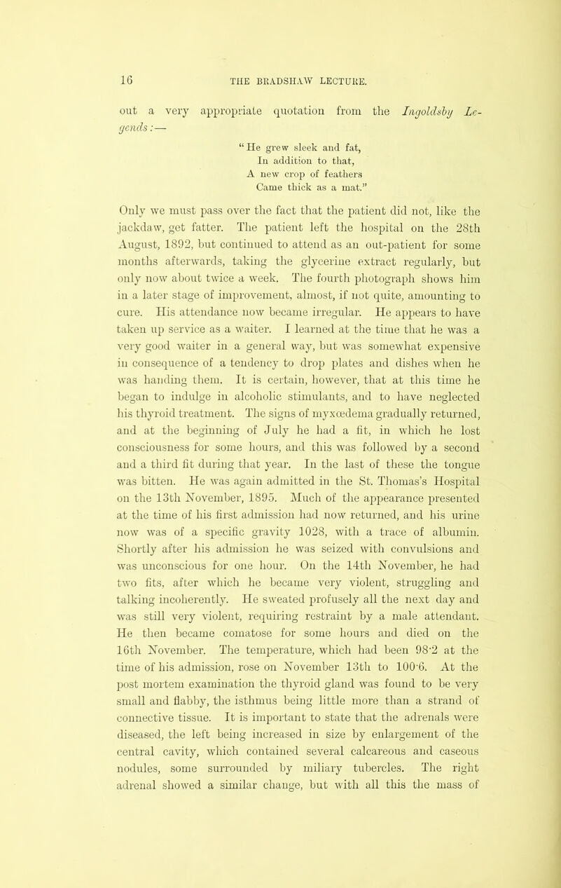 out a very appropriate quotation from the Ingoldshy Le- gends :— “He grew sleek and fat, In addition to that, A new crop of feathers Came thick as a mat.” Only we must pass over the fact that the patient did not, like the jackdaw, get fatter. The patient left the hospital on the 28th August, 1892, but continued to attend as an out-patient for some months afterwards, taking the glycerine extract regularly, hut only now about twice a week. The fourth photograph shows him in a later stage of improvement, almost, if not quite, amounting to cure. His attendance now became irregular. He appears to have taken up service as a waiter’. I learned at the time that he was a very good waiter in a general way, but was somewhat expensive in consequence of a tendency to drop plates and dishes when he was handing them. It is certain, however, that at this time he began to indulge in alcoholic stimulants, and to have neglected his thyroid treatment. The signs of myxoedema gradually returned, and at the beginning of July he had a fit, in which he lost consciousiress for some hours, and this was followed by a secoird and a third fit during that year. In the last of these the tongue was bitten. He was again admitted in the St. Thomas’s Hospital on the 13th jSTovember, 1895. Much of the appearance presented at the time of his first admission had now returned, and his urine now was of a specific gravity 1028, with a trace of albumin. Shortly after his admission he was seized with convulsions and was unconscious for one hour. On the 14th November, he had two fits, after which he became very violent, struggling and talking incoherently. He sweated profusely all the next day and was still very violent, requiring restraint by a male attendant. He then became comatose for some hours and died on the 16tli November. The temperature, which had been 98’2 at the time of his admission, rose on November 13th to lOO'G. At the post mortem examination the thyroid gland was found to be very small and flabby, the isthmus being little more than a strand of connective tissue. It is important to state that the adrenals were diseased, the left being increased in size by enlargement of the central cavity, which contained several calcareous and caseous nodules, some surrounded by miliary tubercles. The right adrenal showed a similar change, but with all this the mass of