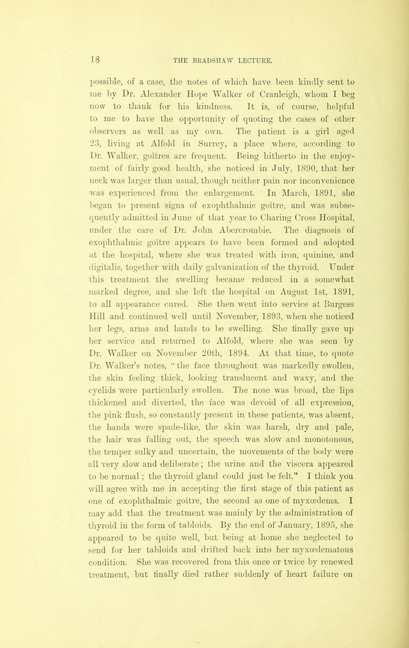 possible, of a case, the notes of which have been kindly sent to me by Dr. Alexander Hope Walker of Cranleigh, whom I beg now to thank for his kindness. It is, of course, helpful to me to have the opportunity of quoting the cases of other observers as well as my own. The patient is a girl aged 23, living at Alfold in Surrey, a place where, according to Dr. AValker, goitres are frequent. Being hitherto in the enjoy- ment of fairly good health, she noticed in July, 1890, that her neck was larger than usual, though neither pain nor inconvenience was experienced from the enlargement. In March, 1891, she began to present signs of exophthalmic goitre, and was subse- quently admitted in June of that year to Charing Cross Hospital, under the care of Dr. John Abercrombie. The diagnosis of exophthalmic goitre appears to have been formed and adopted at the hospital, where she w’as treated with iron, quinine, and digitalis, together with daily galvanization of the thyroid. Under this treatment the swelling became reduced in a somewhat marked degree, and she left the liospital on August 1st, 1891, to all appearance cured. She then went into service at Burgess Hill and continued well until November, 1893, when she noticed her legs, arms and hands to be swelling. She finally gave up lier service and returned to Alfold, where she was seen by Dr. AValker on November 20th, 1894. At that time, to quote Dr. AA^alker’s notes, “ the face throughout was markedly swollen, the skin feeling thick, looking translucent and waxy, and the eyelids were particularly swollen. The nose was broad, the lips thickened and diverted, the face was devoid of all expression, the pink flush, so constantly present in these patients, was absent, the hands were spade-like, the skin was harsh, dry and pale, the hair was falling out, the speech was slow and monotonous, the temper sulky and uncertain, the movements of the body were all very slow and deliberate; the urine and the viscera appeared to be normal; the thyroid gland could just be felt.” I think you will agree with me in accepting the first stage of this patient as one of exophthalmic goitre, the second as one of myxoedema. I may add that the treatment was mainly by the administration of thyroid in the form of tabloids. By the end of January, 1895, she appeared to be quite well, but being at home she neglected to send for her tabloids and drifted back into her myxoedematous condition. She was recovered from this once or twice by renewed treatment, but finally died rather suddenly of heart failure on