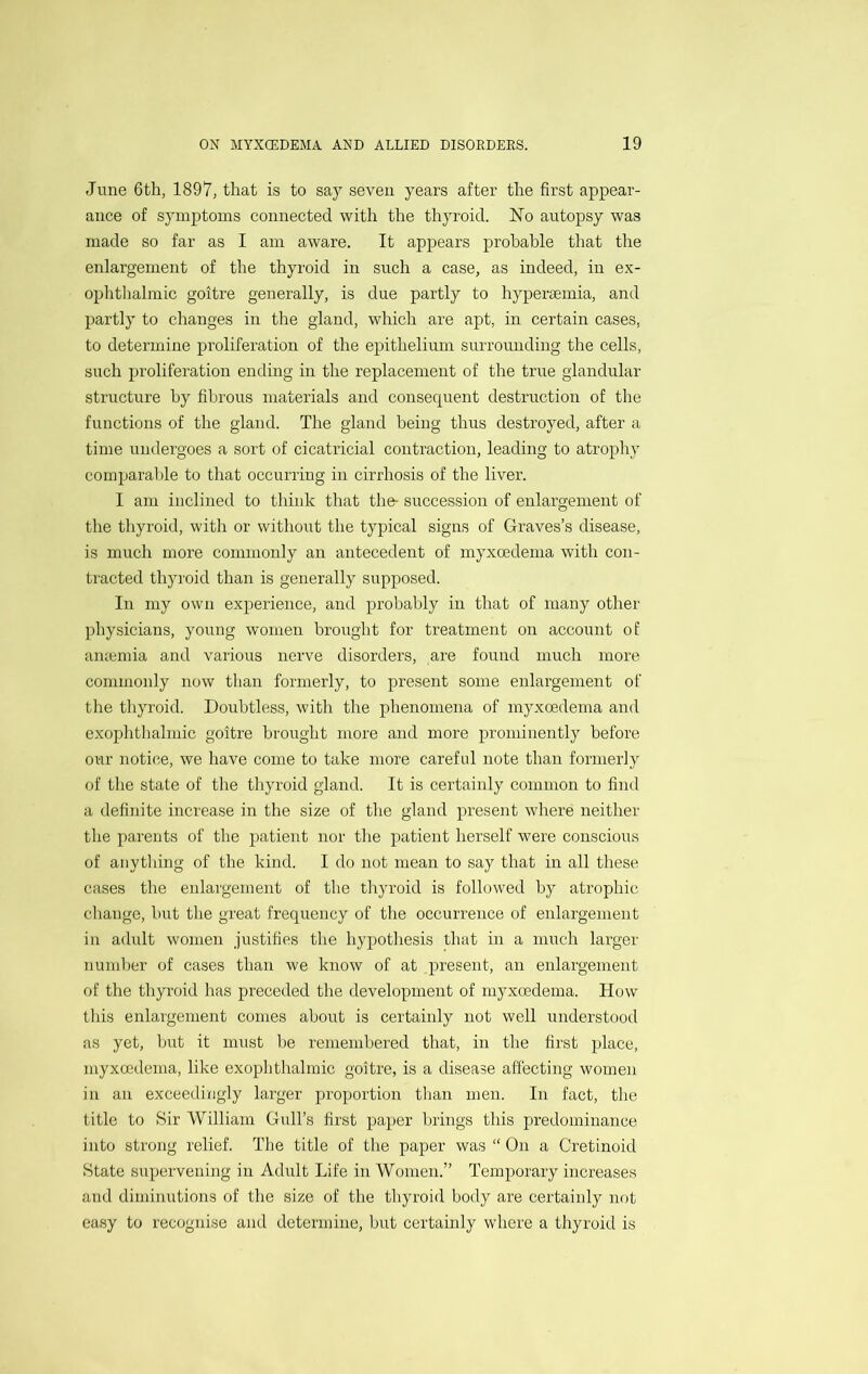 June 6th, 1897, that is to say seven years after the first appear- ance of symptoms connected with the thyroid. No autopsy was made so far as I am aware. It appears probable that the enlargement of the thyroid in such a case, as indeed, in ex- ophthalmic goitre generally, is due partly to hyperaeinia, and partly to changes in the gland, which are apt, in certain cases, to determine proliferation of the epithelium surrounding the cells, such proliferation ending in the replacement of the true glandular structure by fibrous materials and consequent destruction of the functions of the gland. The gland being thus destroyed, after a time undergoes a sort of cicatricial contraction, leading to atrophy comparable to that occurring in cirrhosis of the liver. I am inclined to think that the- succession of enlargement of the thyroid, with or without the typical signs of Graves’s disease, is much more commonly an antecedent of myxoedema with con- tracted thyroid than is generally supposed. In my own experience, and probably in that of many other ])hysicians, young women brought for treatment on account of aniemia and various nerve disorders, are found much more commonly now than formerly, to pre.sent some enlargement of the thyroid. Doubtless, with the phenomena of myxoedema and exophthalmic goitre brought more and more prominently before our notice, we have come to take more careful note than formerly of the state of the thyroid gland. It is certainly common to find a definite increase in the size of the gland present where neither the parents of the patient nor the patient herself were conscious of any tiling of the kind. I do not mean to say that in all these cases the enlargement of the thyroid is followed by atrophic change, but the great frequency of the occurrence of enlargement in adult women justifies the hypothesis that in a much larger number of cases than we know of at present, an enlargement of the thyroid has preceded the development of myxcedema. How this enlargement comes about is certainly not well understood as yet, but it must be remembered that, in the first place, myxcedema, like exoplithalmic goitre, is a disease affecting women in an exceedingly larger proportion than men. In fact, the title to Sir 'William Gull’s first paper brings this predominance into strong relief. The title of the paper was “ On a Cretinoid State supervening in Adult Life in Women.” Temporary increases and diminutions of the size of the thyroid body are certainly not ea,sy to recognise and determine, but certainly where a thyroid is