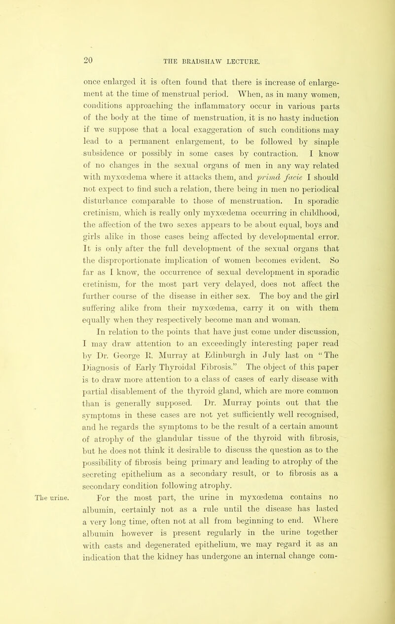 once enlarged it is often found that there is increase of enlarge- ment at the time of menstrual period. When, as in many women, conditions approaching the inflammatory occur in various parts of the body at the time of menstruation, it is no hasty induction if we suppose that a local exaggeration of such conditions may lead to a permanent enlargement, to be followed by simple subsidence or possibly in some cases by contraction. I know of no changes in the sexual organs of men in any way related with inyxoedema where it attacks them, and imma facie, I should not expect to find such a relation, there being in men no periodical disturbance comparable to those of menstruation. In sporadic cretinism, which is really only myxoedema occurring in childhood, the affection of the two sexes a])pears to be about ecpial, boys and girls alike in those cases being affected by developmental error. It is only after the full development of the sexual organs that tlie dispx’oportionate implication of women becomes evident. So far as I know, the occurrence of sexual development in sporadic cretinism, for the most part very delayed, does not affect the further course of the disease in either sex. The boy and the girl suffering alike from their myxcedema, carry it on with them equally when they respectively become man and woman. In relation to the points that have just come under discussion, I may draw attention to an exceedingly interesting paper read by Dr. George lb Murray at Edinburgh in July last on “The I )iagnosis of Early Thyroidal Eibrosis.” The object of this paper is to draw more attention to a class of cases of early disease with partial disablement of the thyroid gland, which are more common than is generally supposed. Dr. Murray points out that the symptoms in these cases are not yet sufficiently well recognised, and he regards the symptoms to be the result of a certain amount of atrophy of the glandular tissue of the thyroid with fibrosis, but he does not think it desirable to discuss the question as to the possibility of fibrosis being primary and leading to atrophy of the secreting epithelium as a secondary result, or to fibrosis as a secondary condition following atrophy. The urine. For the most part, the urine in myxoedema contains no albumin, certainly not as a rule until the disease has lasted a very long time, often not at all from beginning to end. Where albumin however is present regularly in the urine together with casts and degenerated epithelium, we may regard it as an indication that the kidney has undergone an internal change com-