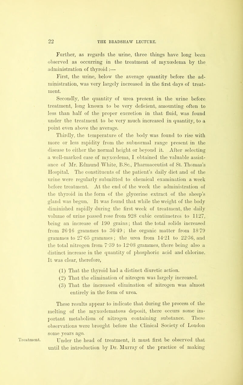 Treatment. Further, as regards the urine, three things have long been observed as occurring in the treatment of myxoedema by the administration of thyroid :— First, the urine, below the average quantity before the ad- ministration, was very largely increased in the first days of treat- ment. Secondly, the quantity of urea present in the urine before treatment, long known to be very deficient, amounting often to less than half of the proper excretion in that tiuid, was found under the treatment to be very much increased in quantity, to a point even above the average. Thirdly, the temperature of the body was found to rise with more or less rapidity from the subnormal range present in the disease to either the normal height or beyond it. After selecting a well-marked case of myxoedema, I obtained the valuable assist- ance of Mr. Edmund White, B.Sc., Pharmaceutist of St. Thomas’s Hospital. The constituents of the patient’s daily diet and of the urine were regularly submitted to chemical examination a week before treatment. At the end of the week the administration of the thyroid in the form of the glycerine extract of the sheep’s gland was begun. It was found that while the weight of the body diminished rapidly during the first week of treatment, the daily volume of urine passed rose from 928 cubic centimetres to 1127, being an increase of 190 grains; that the total solids increased from 26T6 grammes to 36'49 ; the organic matter from 18'79 grammes to 27'65 grammes ; the urea from 14'21 to 22'36, and the total nitrogen from 7‘39 to 12‘08 grammes, there being also a distinct increase in the quantity of phosphoric acid and chlorine. It was clear, therefore, (1) That the thyroid had a distinct diuretic action. (2) That the elimination of nitrogen was largely increased. (3) That the increased elimination of nitrogen was almost entirely in the form of urea. These results appear to indicate that during the process of the melting of the myxoedematous deposit, there occurs some im- portant metabolism of nitrogen containing substance. These observations were brought before the Clinical Society of London some years ago. Under the head of treatment, it must first be observed that until the introduction by Dr. Murray of the practice of making