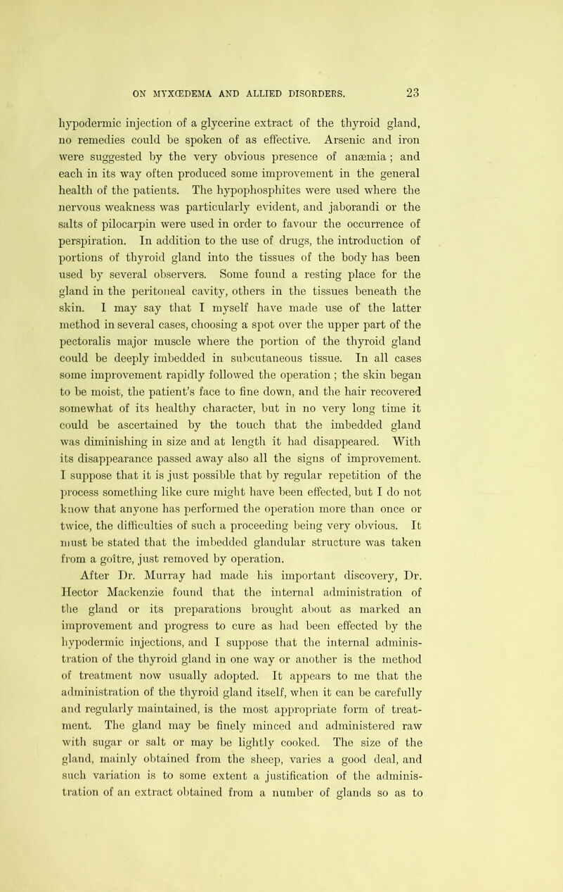 hypodermic injection of a glycerine extract of the thyroid gland, no remedies could be spoken of as effective. Arsenic and iron were suggested by the very obvious presence of anaemia; and each in its way often produced some improvement in the general health of the patients. The hypophosphites were used where the nervous weakness was particularly evident, and jaborandi or the salts of pilocarpin were used in order to favour the occurrence of perspiration. In addition to the use of drugs, the introduction of portions of thyroid gland into the tissues of the body has been used by several observers. Some found a resting place for the gland in the peritoneal cavity, others in the tissues beneath the skin. 1 may say that I myself have made use of the latter method in several cases, choosing a spot over the upper part of the pectoralis major muscle where the portion of the thyroid gland could be deeply imbedded in subcutaneous tissue. In all cases some improvement rapidly followed the operation ; the skin began to be moist, the patient’s face to fine down, and the hair recovered somewhat of its healthy character, but in no very long time it could be ascertained by the touch that the imbedded gland was diminishing in size and at length it had disappeared. With its disappearance passed away also all the signs of improvement. I suppose that it is just possible that by regular repetition of the process something like cure might have been effected, but I do not know that anyone has performed the operation more than once or twice, the difficulties of such a proceeding being very obvious. It must be stated that the imbedded glandular structure was taken from a goitre, just removed by operation. After Dr. Murray had made his important discovery, Dr. Hector Mackenzie found that the internal administration of the gland or its preparations brought about as marked an improvement and progress to cure as had been effected by the hypodermic injections, and I suppose that the internal adminis- tration of the thyroid gland in one way or another is the method of treatment now usually adopted. It ajipears to me that the administration of the thyroid gland itself, when it can be carefully and regularly maintained, is tlie most appropriate form of treat- ment. The gland may be finely minced and administered raw with sugar or salt or may be lightly cooked. The size of the gland, mainly obtained from the sheep, varies a good deal, and such variation is to some extent a justification of the adminis- tration of an extract oljtained from a number of glands so as to