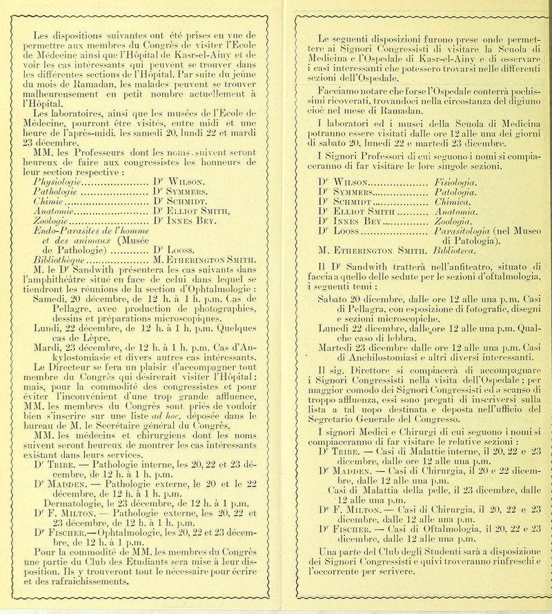 Les dispositions suivantes ont été prises en vue de permettre aux membres du Congrès de visiter l'Ecole de Médecine ainsi que l’Hôpital de Kasr-el-Ainy et de voir les cas intéressants qui peuvent se trouver dans les différentes sections de l’Hôpital. Par suite du jeûne du mois de Ramadan, les malades peuvent se trouver malheureusement en petit nombre actuellement à l’Hôpital. Les laboratoires, ainsi que les musées de l'Ecole de Médecine, pourront être visités, entre midi et une heure de l’après-midi, les samedi 20, lundi 22 et mardi 23 décembre. MM. les Professeurs dont les noms. suivent seront heureux de faire aux congressistes les honneurs de leur section respective : Physiologie l)r WlLSON. Pathologie Dr Symmers. Chimie Dr Schmidt. Anatomie l)r Elliot Smith, Zoologie I)1 Innés Bey. Endo-Parasites de Vhomme et des animaux (Musée de Pathologie) Dr Looss. Bibliothèque M. Ethekington Smith. M. le Dr Sandwith présentera les cas suivants dans l’amphithéâtre situé en face de celui dans lequel se tiendront les réunions de la section d’Ophtalmologie : Samedi, 20 décembre, de 12 h. à 1 h. p.in. Cas de Pellagre, avec production de photographies, dessins et préparations microscopiques. Lundi, 22 décembre, de 12 h. à 1 h. p.m. Quelques cas de Lèpre. Mardi, 23 décembre, de 12 h. à 1 h. p.m. Cas d’An- kylostomiasie et divers autres cas intéressants. Le Directeur se fera un plaisir d’accompagner tout membre du Congrès qui désirerait visiter l’Hôpital; mais, pour la commodité des congressistes et pour éviter l’inconvénient d’une trop grande affluence, MM. les membres du Congrès sont priés de vouloir bien s’inscrire sur une liste ad hoc, déposée dans le bureau de M. le Secrétaire général du Congrès, MM. les médecins et chirurgiens dont les noms suivent seront heureux de montrer les cas intéressants existant dans leurs services. I)' Tribe. — Pathologie interne, les 20, 22 et 23 dé- cembre, de 12 h. à 1 h. p.m. Dr Madden. — Pathologie externe, le 20 et le 22 décembre, de 12 h. à 1 h. p.m. Dermatologie, le 23 décembre, de 12 h. à 1 p.m. Dr F. Milton. — Pathologie externe, les 20, 22 et 23 décembre, de 12 h. à 1 h. p.m. Dr Fischer.—Ophtalmologie, les 20, 22 et 23 décem- bre, de 12 h. à 1 p.m. Pour la commodité de MM. les membres du Congrès une partie du Club des Etudiants sera mise à leur dis- position. Ils y trouveront tout le nécessaire pour écrire et des rafraichissements. Le seguenti disposizioni furono prese onde permet- tere ai Signori Congressisti di visitare la Scuola di Med icina e l'Ospedale di Kasr-el-Ainy e di osservare i casi interessanti elle potessero trovarsi nelle différent! sezioni deU’Ospêdale. Facciamo nota.ro cheforse l’Ospedale conterrà pochis- simi ricoverati, trovandoci nella circostanza del digiuno cioè nel mese di Ramadan. I laboratori ed i musei délia Scuola di Medicina potranno essere visitati dalle ore 12 aile una dei giorni di sabato 20, lunedi 22 e martedi 23 dicembre. T Signori Professori di cui seguono i nomi sicompia- ceranno di far visitare le lore singole sezioni. Dr Wilson Fisiologia. D1' Symmers Patologia. D' Schmidt Chimica. D1' Elliot Smith Anatomia. Dr Innés Bey Zoologia. Dr Looss Parasitologia (nel Museo di Patologia). M. Etherington Smith. Biblioteca. II Dr Sandwith tratterà nell’anfiteatro, situato di facciaaquello delle sedute per le sezioni d’oftalmologia, i seguenti terni : Sabato 20 dicembre, dalle ore 12 aile una p.m. Casi di Pellagra, con esposizione di fotografie, disegni e sezioni microscopiche. Lunedi 22 dicembre, dalle^ore 12 aile una p.m. Qual- che caso di lebbra. Martedi 23 dicembre dalle ore 12 aile una p.m. Casi di Anchilostomiasi e altri diversi interessanti. Il sig. Direttore si compiacerà di accompagnare i Signori Congressisti nella visita del l’Ospedale ; per maggior comodo dei Signori Congressisti ed a scanso di troppo affluenza, essi sono pregati di inscriversi sxdla lista a tal uopo destinata e deposta, nell’ufficio del Segretario Generale del Congresso. I signori Medici e Chirurgi di cui seguono i nomi si compiaceranno di far visitare le relative sezioni : Dr Tribe. — Casi di Malattie interne, il 20, 22 e 23 dicembre, dalle ore 12 aile una p.m. Dr Madden. — Casi di Chirurgia, il 20 e 22 dicem- bre, dalle 12 aile una p.m. Casi di Malattia délia pelle, il 23 dicembre, dalle 12 aile una p.m. D1 F. Milton.— Casi di Chirurgia, il 20, 22 e 23 dicembre, dalle 12 aile una p.m. Dr Fischer. — Casi di Oftalmologia, il 20, 22 e 23 dicembre, dalle 12 aile una p.m. Una parte del Club degli Studenti saràa disposizione dei Signori Congressisti e quivi troveranno rinfreschi e l’occorrente per scrivere.