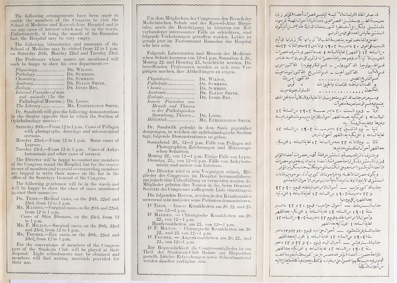 The following S'ungements hâve been mode to euiihle the inemhers of the Congress to visit the. Seliool of Medicine and Kasr-cl-Aiiiy Hospital and to see any cases of interest which may lie in the wards. Unfortunately, it being the inontli of the Ramadan fast, the Hospital may be very empty. The follovVing laboratories and muséums of the Seliool of Medicine may be visited from 12 to 1 p.m. on Saturday 20th, Monday 22nd and Tnesday 2iird. The Frofessors whose mimes are mentioned will eacli be liappy to show his own départaient:— Physiology Dr. Wilson. Pathology Du. Symmers. Chemistry Du. Schmidt. Anatomy Dn. Elliot Smith. Zoology Dr. Innés Bey. Internai Parasites ofman and animais (In the Fathological Muséum.) Du. Looss. The Library Mu. Btiiehington Smith. Dr. Sandwith will give the following démonstrations in the theatre opposite tliat in which the Section of Ophthalmology meets:— Saturday 20th.—From 12 to 1 p.m. Cases of Pellagra with photographs, drawings and microscopical sections. Monday 22nd.—From 12 to 1 p.m. Some cases of Leprosy. Tuesdav 23rd.—From 12 to 1 p.m. Cases of Anky- lostomiasis and orner cases of interest. The Director will be happy toconductany mcmbers of the Congress round the Hospital, but for the conve- nience of mcmbers and to avoid overcrowding inembers are begged to Write their naines on the list in the office of the Sécréta ry General of the Congress. The following gentlemen will be in the wards and will be liappy to show the class of cases mentioned against their liâmes :— Dr. Tribe.—Medical cases, on the 20tli, 22nd and 23rd, from 12 to 1 p.m. Mr. Maiiden.—Surgical cases,on the 20th and 22nd, from 12 to 1 p.m. Cases of Ski 11 Diseases, on the 2.5 rd, from 12 to 1 p.m. Mr. F. Milton.—Surgical cases, on the 20th, 22nd and 23rd, from 12 to 1 p.m. Mr. Fischer.—Eye cases, on the 20th, 22ml and 23rd, from 12 to 1 p.m. For the convenience of members of the Congress part °f the Students Club will be placed at their disposai. Ljght refreshments may be obtained and mcmbers will find writing materials provided for their use. Uni dem Mitglicdern des Congresses den Besuch der Medicinischen Scliule nnd des Kasr-el-Ainy Hospi- / talcs, sowie die Besichtigung in letzerem zur Zeit vorhandener interessanter Fiille zu erleichtern, sind folgende Vorkelirungen getroffen worden. Leider ist gerade jetzt im Fastenmonat Ramadan das Hospital sehr leer sein. Folgende Laboratorien nnd Museen der Medicini- schen Schule koennen von 12—1 p.m. Sonnaben d. 20., Montag 22. und Dienstag 23., besichticht werden. Die betrefïenden Frofessoren werden es sich zum Ver- ( gnügen maclien, ihre Abtheilungen zu zeigen. ( Physiologie Dr. Wilson. J Pathologie Dr. Symmers. Chemie.. Dr. Schmidt, Anatomie Dr. Elliot Smith. Zoologie Dr. Innés Bey. Inne.re Parasiten von Mensch und Tlùeren in der Pathologischen Sammlung, Thieren... Dr. Looss. Bihliothek Mr. Etherington Smith. Dr. Sandwith gedenkt in dem Saale gegenüber demjenigen, in welchen die ophthalmologische Section tagt, folgende Demonstrationen zu geben. Sonnabend 20., 12—1 p.m. Fiille von Pellagra mit Photographien, Zeichnungen und Mikroscopi- schen Schnitten. Montag 22., von 12—1 p.m. Einige Fiille von Lepra. Dienstag 23., von 12—1 p.m. Fiille von Ankylosto- miasis und andere von Interesse. Der Director wird es sein Vergnügen seinen, Mit- glieder des. Congresses im Hospital herumzuführen; uni jedoch eine Üeberfüllung zu vermeiden werden die Mitglieder gebeten ihre Namen in die, beim Généra 1- Secretar ries Congresses aufliegende Liste einzutragen. Die folgenden Herren, werden in den Krankensalen anwesend sein undjeder seine Fatienten demonstrieren. D' Tribe. — Innere Krankheiten am 20. 22. und 23. von 12—1 p.m. D' Madden. — ( ’hirurgische Krankheiten am 20. 22., von 12—1 p.m. Hautkrankheiten am 23., von 12—1 p.m. ' D1 F. Milton. - ® irurgische Krankheiten am 20. 22., und 23. von 12—1 p.m. IT Fischer. —- Augenkrankheiten am 20. 22., und 23., von 12—I p.m. ri Zur Bequemliehkeit die Congressmitglieder ist ein Theil der _ Studenten-Club Raiime zur Disposition gestellt. Lfeichte Erfrischungen sowie Schreibmaterial werden daselbst verfiigbar sein. ûjl j yI—^j—4—TIwLju_y.ll 4 G1 a* A<.^11 lo^kLL.^ .La—«J . id . ...|^1 H a1 .j-1 , i x...l I fldj \-rA 'f 1- ci ül'— DI —Xj j | 4fr LJ 1 A) UJ ^ | ^ 1 v— p.AjL.C'-MpJ j^il O*y—2 — ^^ Lp-j)ÀJ1^—i 'j^—2 JjSJill Lc^I^.—s jUJl^-3 » *—'l» \jX\j ûL*J^ 4*.is>LJ'ûl-l jJl % I «,»» I^aU 4-«^ «A* L 4»3 K \<(.î 4. — J-r** ^ • O—Il 4— -.9A_xJ 4v3\—ijàI | 4c-L*ÜIl^I 4» . La \ ^ ‘'cLJIj- | i • r 4- -TT v>—iîVl çj — L'l‘ ^ IJ' ^JaJlGjü ^ 4c-LJ\4iIâ1 \ 4üL.Jl4iliJ \ Ç *4pL.JIj^4*>. 4,*yxjlj»j} _ IX Uj^^«4ol J1y>-\ ^C^IUUlacl <^j\4Ô3\jZ JA -jjil^lr’L Ç\e> ïj)t\ ^.i>4*jÛJlJl^».y^L^I^U*UluLlwl9^Vlj^lVlcl(jJL3L-il ^ f J ^ 4li^LJ l(^lt/^VlJl_^>'! - ( AcL-hkiU) \ y \ J Ia»j 5— e-i Çf i C • çyj ‘i—^1j>- Jl^-l tlsUJ, ^4Ü1U»j .i-SC^sl J 4cl HiliJ \ Ç 4cl Jlj/. \ 4I_ I . pÂL-vMï'j yp (*> | 4i=L-)l4jUJ rrjrr jr-(yyj— ùjA*<lAiJsjU ^JillAwAK-.jsl \ 4cLJGUJ \ y 4<-L.]|j< \ <j . Ç4JL. -re-J ÇTJ f V J ;• f>J -LjlJI^Î —ll^lày ^ÜIa») 4iC^0 \ 4c 1 hkiUI i y 4bLJI^ \ <j . y Â:_ ( -jaJl 4—y* l^gÆ>-4>.lj(j *4i^Ûl*-jl_JJ 1 •*