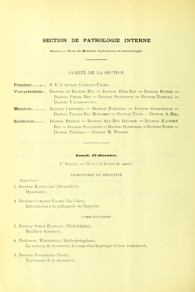 SECTION DE PATHOLOGIE INTERNE Séances à 1 École de Médecine (Laboratoire de bactériologie) COMITÉ I)E LA SECTION Président....... S. E. le docteur Comanos Pacha. Vice-présidents . Docteur de Becicek Bey — Docteur Hess Bey — Docteur Bitter — Docteur Pietri Bey — Docteur Sandwith — Docteur Torella — Docteur Valassopoulo. Membres Docteur Cresvvell — Docteur Fornario — Docteur GrOTSCHLïCH — Docteur Talaat Bey Mohamed — Docteur Tribe — Docteur A. Eid. Secrétaires Docteur Beddoe — Docteur Ai.y Bey Ibrahim — Docteur Kautsky Bey — Docteur Savignoni — Docteur Scheuber— Docteur Tonin — Docteur Trekaki — Docteur M. Wilson. Samedi, 20 décembre, lre Séance. — De 9 à 12 heures du mutin. DYSENTERIE ET HEPATITE Rapporteurs : 1. Docteur Kartoulis (Alexandrie). Dysenterie. 2. Docteur Comanos Pacha (Le Caire). Introduction à la pathogénie de l’hépatite. communications 3. Docteur Simon Flexner (Philadelphie). Bacillary dysentery. 4. Professeur Winternitz (Kaltenleutgeben). La malaria, la dysenterie, la congestion hépatique et leur traitement. 5. Docteur Froussard (Paris). Traitement de la dysenterie.